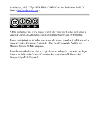 Acadêmica, 2009. 277 p. ISBN 978-85-7983-042-6. Available from SciELO
Books <http://books.scielo.org >.
All the contents of this work, except where otherwise noted, is licensed under a
Creative Commons Attribution-Non Commercial-ShareAlike 3.0 Unported.
Todo o conteúdo deste trabalho, exceto quando houver ressalva, é publicado sob a
licença Creative Commons Atribuição - Uso Não Comercial - Partilha nos
Mesmos Termos 3.0 Não adaptada.
Todo el contenido de esta obra, excepto donde se indique lo contrario, está bajo
licencia de la licencia Creative Commons Reconocimento-NoComercial-
CompartirIgual 3.0 Unported.
 