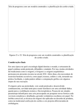 Tela do programa com um modelo construído e a planificação do cartão criado.
Figuras 21 e 22. Tela do programa com um modelo construído e a planificação
do cartão criado.
Considerações finais
Em uma época na qual a tecnologia digital domina o mundo, o artesanato de
papel continua sendo praticado, difundido e estudado. Por isso, muitas atividades
tão tradicionais como o origami, o kirigami e o origami arquitetônico
permanecem presentes mesmo no século XXI. Além disso, eles necessitam de
materiais bastante acessíveis, como papel, tesoura, estilete e cola, tornando sua
prática facilitada, e ainda podem utilizar a computação gráfica em algumas
etapas de sua execução.
O origami, pela sua praticidade, vem sendo praticado e desenvolvido
continuamente, servindo tanto para reunir familiares em uma atividade lúdica
quanto para a reabilitação motora e fins terapêuticos. Passou de um simples
passatempo infantil para uma arte preocupada em pesquisar novas formas cada
vez mais complexas e detalhadas, gerando verdadeiras esculturas em papel. No
âmbito comercial, as técnicas do origami são aplicadas no desenho de produtos,
como na tradicional confecção de cartões e em projetos diferenciados de
embalagens.
 