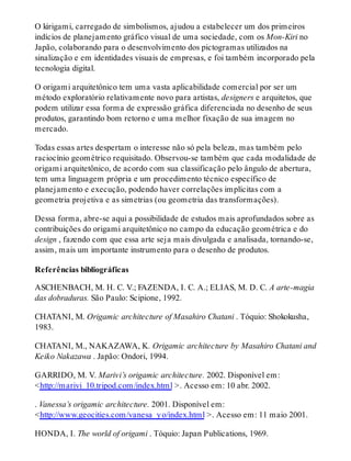 O kirigami, carregado de simbolismos, ajudou a estabelecer um dos primeiros
indícios de planejamento gráfico visual de uma sociedade, com os Mon-Kiri no
Japão, colaborando para o desenvolvimento dos pictogramas utilizados na
sinalização e em identidades visuais de empresas, e foi também incorporado pela
tecnologia digital.
O origami arquitetônico tem uma vasta aplicabilidade comercial por ser um
método exploratório relativamente novo para artistas, designers e arquitetos, que
podem utilizar essa forma de expressão gráfica diferenciada no desenho de seus
produtos, garantindo bom retorno e uma melhor fixação de sua imagem no
mercado.
Todas essas artes despertam o interesse não só pela beleza, mas também pelo
raciocínio geométrico requisitado. Observou-se também que cada modalidade de
origami arquitetônico, de acordo com sua classificação pelo ângulo de abertura,
tem uma linguagem própria e um procedimento técnico específico de
planejamento e execução, podendo haver correlações implícitas com a
geometria projetiva e as simetrias (ou geometria das transformações).
Dessa forma, abre-se aqui a possibilidade de estudos mais aprofundados sobre as
contribuições do origami arquitetônico no campo da educação geométrica e do
design , fazendo com que essa arte seja mais divulgada e analisada, tornando-se,
assim, mais um importante instrumento para o desenho de produtos.
Referências bibliográficas
ASCHENBACH, M. H. C. V.; FAZENDA, I. C. A.; ELIAS, M. D. C. A arte-magia
das dobraduras. São Paulo: Scipione, 1992.
CHATANI, M. Origamic architecture of Masahiro Chatani . Tóquio: Shokokusha,
1983.
CHATANI, M., NAKAZAWA, K. Origamic architecture by Masahiro Chatani and
Keiko Nakazawa . Japão: Ondori, 1994.
GARRIDO, M. V. Marivi’s origamic architecture. 2002. Disponível em:
<http://marivi_10.tripod.com/index.html >. Acesso em: 10 abr. 2002.
. Vanessa’s origamic architecture. 2001. Disponível em:
<http://www.geocities.com/vanesa_yo/index.html >. Acesso em: 11 maio 2001.
HONDA, I. The world of origami . Tóquio: Japan Publications, 1969.
 