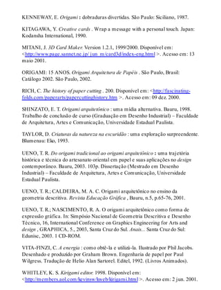 KENNEWAY, E. Origami : dobraduras divertidas. São Paulo: Siciliano, 1987.
KITAGAWA, Y. Creative cards . Wrap a message with a personal touch. Japan:
Kodansha International, 1990.
MITANI, J. 3D Card Maker. Version 1.2.1, 1999/2000. Disponível em:
<http://www.page.sannet.ne.jp/ jun_m/card3d/index-eng.html >. Acesso em: 13
maio 2001.
ORIGAMI: 15 ANOS. Origami Arquitetura de Papéis . São Paulo, Brasil:
Catálogo 2002. São Paulo, 2002.
RICH, C. The history of paper cutting . 200. Disponível em: <http://fascinating-
folds.com/paperarts/papercuttinghistory.htm >. Acesso em: 09 dez. 2000.
SHINZATO, E. T. Origami arquitetônico : uma mídia alternativa. Bauru, 1998.
Trabalho de conclusão de curso (Graduação em Desenho Industrial) – Faculdade
de Arquitetura, Artes e Comunicação, Universidade Estadual Paulista.
TAYLOR, D. Criaturas da natureza na escuridão : uma exploração surpreendente.
Blumenau: Eko, 1993.
UENO, T. R. Do origami tradicional ao origami arquitetônico : uma trajetória
histórica e técnica do artesanato oriental em papel e suas aplicações no design
contemporâneo. Bauru, 2003. 103p. Dissertação (Mestrado em Desenho
Industrial) – Faculdade de Arquitetura, Artes e Comunicação, Universidade
Estadual Paulista.
UENO, T. R.; CALDEIRA, M. A. C. Origami arquitetônico no ensino da
geometria descritiva. Revista Educação Gráfica , Bauru, n.5, p.65-76, 2001.
UENO, T. R.; NASCIMENTO, R. A. O origami arquitetônico como forma de
expressão gráfica. In: Simpósio Nacional de Geometria Descritiva e Desenho
Técnico, 16, International Conference on Graphics Engineering for Arts and
design , GRAPHICA, 5., 2003, Santa Cruz do Sul. Anais... Santa Cruz do Sul:
Edunisc, 2003. 1 CD-ROM.
VITA-FINZI, C. A energia : como obtê-la e utilizá-la. Ilustrado por Phil Jacobs.
Desenhado e produzido por Graham Brown. Engenharia de papel por Paul
Wilgress. Tradução de Helio Alan Sartorel. Editel, 1992. (Livros Animados).
WHITLEY, K. S. Kirigami editor. 1998. Disponível em:
<http://members.aol.com/kevinsw/kweb/kirigami.html >. Acesso em: 2 jun. 2001.
 
