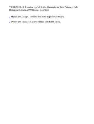 YEHEZKEL, R. T. João e o pé de feijão. Ilustração de John Patience. Belo
Horizonte: Leitura, 2000 (Contos favoritos).
1 Mestre em Design , Instituto de Ensino Superior de Bauru.
2 Doutor em Educação, Universidade Estadual Paulista.
 