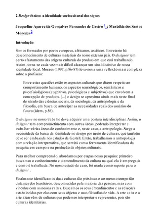 2 Design étnico: a identidade sociocultural dos signos
Jacqueline Aparecida Gonçalves Fernandes de Castro 1 ; Marizilda dos Santos
Menezes 2
Introdução
Somos formados por povos europeus, africanos, asiáticos. Entretanto há
desconhecimento de culturas materiais do nosso extenso país. O designer tem
certo afastamento das origens culturais do produto em que está trabalhando.
Assim, torna-se cada vez mais difícil alcançar um sinal distintivo de nossa
identidade local. Moraes (1997, p.86-87) leva-nos a uma reflexão mais complexa
sobre a profissão:
Entre estas questões estão os aspectos culturais que dizem respeito ao
comportamento humano, os aspectos semiológicos, semânticos e
psicofisiológicos (cognitivos, psicológicos e subjetivos) que envolvem a
concepção de produtos. (...) o design se aproxima ainda mais neste final
de século das ciências sociais, da sociologia, da antropologia e da
filosofia, em busca de antecipar as necessidades reais dos usuários do
futuro (idem, p.56).
O designer no nosso trabalho deve adquirir uma postura interdisciplinar. Assim, o
designer tem comprometimento com outras áreas, podendo interpretar e
trabalhar várias áreas de conhecimento e, neste caso, a antropologia. Surge a
necessidade da busca da identidade no design por meio de culturas, que também
deve ser embasada nos estudos da Gestalt. Então, trabalhamos a antropologia
como relação interpretativa, que servirá como ferramenta identificadora da
pesquisa em campo e na produção de objetos culturais.
Para melhor compreensão, abordamos por etapas nossa pesquisa: primeiro
buscamos o conhecimento e o entendimento da cultura na qual ela é empregada
e como é trabalhada. No nosso estudo de caso, foi usada como suporte para o
designer .
Finalmente identificamos duas culturas tão próximas e ao mesmo tempo tão
distantes dos brasileiros, desconhecidas pela maioria das pessoas, mas com
vínculos com as nossas raízes. Buscamos os seus entendimentos e as relações
estabelecidas por elas com seus objetos e suas filosofias de vida. A arte celta e a
arte akan vêm de culturas que podemos interpretar e representar, pois são
culturas identitárias.
 