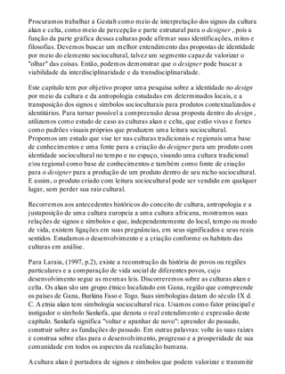 Procuramos trabalhar a Gestalt como meio de interpretação dos signos da cultura
akan e celta, como meio de percepção e parte estrutural para o designer , pois a
função da parte gráfica dessas culturas pode afirmar suas identificações, mitos e
filosofias. Devemos buscar um melhor entendimento das propostas de identidade
por meio do elemento sociocultural, talvez um segmento capaz de valorizar o
"olhar" das coisas. Então, podemos demonstrar que o designer pode buscar a
viabilidade da interdisciplinaridade e da transdisciplinaridade.
Este capítulo tem por objetivo propor uma pesquisa sobre a identidade no design
por meio da cultura e da antropologia estudadas em determinados locais, e a
transposição dos signos e símbolos socioculturais para produtos contextualizados e
identitários. Para tornar possível a compreensão dessa proposta dentro do design ,
utilizamos como estudo de caso as culturas akan e celta, que estão vivas e fortes
como padrões visuais próprios que produzem uma leitura sociocultural.
Propomos um estudo que vise ter nas culturas tradicionais e regionais uma base
de conhecimentos e uma fonte para a criação do designer para um produto com
identidade sociocultural no tempo e no espaço, visando uma cultura tradicional
e/ou regional como base de conhecimentos e também como fonte de criação
para o designer para a produção de um produto dentro de seu nicho sociocultural.
E assim, o produto criado com leitura sociocultural pode ser vendido em qualquer
lugar, sem perder sua raiz cultural.
Recorremos aos antecedentes históricos do conceito de cultura, antropologia e a
justaposição de uma cultura europeia a uma cultura africana, mostramos suas
relações de signos e símbolos e que, independentemente do local, tempo ou modo
de vida, existem ligações em suas pregnâncias, em seus significados e seus reais
sentidos. Estudamos o desenvolvimento e a criação conforme os habitats das
culturas em análise.
Para Laraia, (1997, p.2), existe a reconstrução da história de povos ou regiões
particulares e a comparação de vida social de diferentes povos, cujo
desenvolvimento segue as mesmas leis. Discorreremos sobre as culturas akan e
celta. Os akan são um grupo étnico localizado em Gana, região que compreende
os países de Gana, Burkina Faso e Togo. Suas simbologias datam do século IX d.
C. A etnia akan tem simbologia sociocultural rica. Usamos como fator principal e
instigador o símbolo Sankofa, que denota o real entendimento e expressão deste
capítulo. Sankofa significa "voltar e apanhar de novo": aprender do passado,
construir sobre as fundações do passado. Em outras palavras: volte às suas raízes
e construa sobre elas para o desenvolvimento, progresso e a prosperidade de sua
comunidade em todos os aspectos da realização humana.
A cultura akan é portadora de signos e símbolos que podem valorizar e transmitir
 