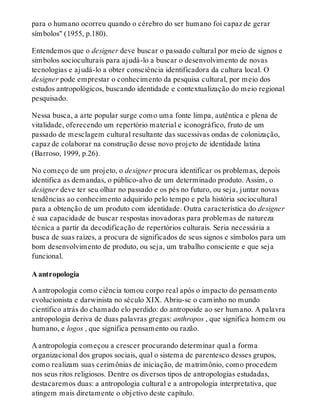 para o humano ocorreu quando o cérebro do ser humano foi capaz de gerar
símbolos" (1955, p.180).
Entendemos que o designer deve buscar o passado cultural por meio de signos e
símbolos socioculturais para ajudá-lo a buscar o desenvolvimento de novas
tecnologias e ajudá-lo a obter consciência identificadora da cultura local. O
designer pode emprestar o conhecimento da pesquisa cultural, por meio dos
estudos antropológicos, buscando identidade e contextualização do meio regional
pesquisado.
Nessa busca, a arte popular surge como uma fonte limpa, autêntica e plena de
vitalidade, oferecendo um repertório material e iconográfico, fruto de um
passado de mesclagem cultural resultante das sucessivas ondas de colonização,
capaz de colaborar na construção desse novo projeto de identidade latina
(Barroso, 1999, p.26).
No começo de um projeto, o designer procura identificar os problemas, depois
identifica as demandas, o público-alvo de um determinado produto. Assim, o
designer deve ter seu olhar no passado e os pés no futuro, ou seja, juntar novas
tendências ao conhecimento adquirido pelo tempo e pela história sociocultural
para a obtenção de um produto com identidade. Outra característica do designer
é sua capacidade de buscar respostas inovadoras para problemas de natureza
técnica a partir da decodificação de repertórios culturais. Seria necessária a
busca de suas raízes, a procura de significados de seus signos e símbolos para um
bom desenvolvimento de produto, ou seja, um trabalho consciente e que seja
funcional.
A antropologia
A antropologia como ciência tomou corpo real após o impacto do pensamento
evolucionista e darwinista no século XIX. Abriu-se o caminho no mundo
científico atrás do chamado elo perdido: do antropoide ao ser humano. A palavra
antropologia deriva de duas palavras gregas: anthropos , que significa homem ou
humano, e logos , que significa pensamento ou razão.
A antropologia começou a crescer procurando determinar qual a forma
organizacional dos grupos sociais, qual o sistema de parentesco desses grupos,
como realizam suas cerimônias de iniciação, de matrimônio, como procedem
nos seus ritos religiosos. Dentre os diversos tipos de antropologias estudadas,
destacaremos duas: a antropologia cultural e a antropologia interpretativa, que
atingem mais diretamente o objetivo deste capítulo.
 