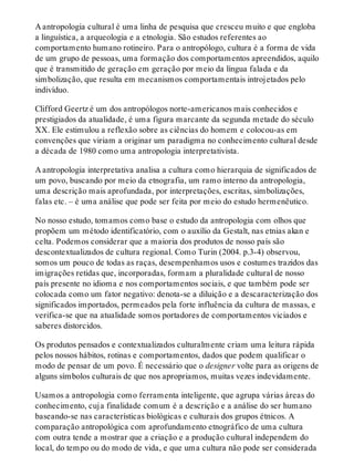 A antropologia cultural é uma linha de pesquisa que cresceu muito e que engloba
a linguística, a arqueologia e a etnologia. São estudos referentes ao
comportamento humano rotineiro. Para o antropólogo, cultura é a forma de vida
de um grupo de pessoas, uma formação dos comportamentos apreendidos, aquilo
que é transmitido de geração em geração por meio da língua falada e da
simbolização, que resulta em mecanismos comportamentais introjetados pelo
indivíduo.
Clifford Geertz é um dos antropólogos norte-americanos mais conhecidos e
prestigiados da atualidade, é uma figura marcante da segunda metade do século
XX. Ele estimulou a reflexão sobre as ciências do homem e colocou-as em
convenções que viriam a originar um paradigma no conhecimento cultural desde
a década de 1980 como uma antropologia interpretativista.
A antropologia interpretativa analisa a cultura como hierarquia de significados de
um povo, buscando por meio da etnografia, um ramo interno da antropologia,
uma descrição mais aprofundada, por interpretações, escritas, simbolizações,
falas etc. – é uma análise que pode ser feita por meio do estudo hermenêutico.
No nosso estudo, tomamos como base o estudo da antropologia com olhos que
propõem um método identificatório, com o auxílio da Gestalt, nas etnias akan e
celta. Podemos considerar que a maioria dos produtos de nosso país são
descontextualizados de cultura regional. Como Turin (2004. p.3-4) observou,
somos um pouco de todas as raças, desempenhamos usos e costumes trazidos das
imigrações retidas que, incorporadas, formam a pluralidade cultural de nosso
país presente no idioma e nos comportamentos sociais, e que também pode ser
colocada como um fator negativo: denota-se a diluição e a descaracterização dos
significados importados, permeados pela forte influência da cultura de massas, e
verifica-se que na atualidade somos portadores de comportamentos viciados e
saberes distorcidos.
Os produtos pensados e contextualizados culturalmente criam uma leitura rápida
pelos nossos hábitos, rotinas e comportamentos, dados que podem qualificar o
modo de pensar de um povo. É necessário que o designer volte para as origens de
alguns símbolos culturais de que nos apropriamos, muitas vezes indevidamente.
Usamos a antropologia como ferramenta inteligente, que agrupa várias áreas do
conhecimento, cuja finalidade comum é a descrição e a análise do ser humano
baseando-se nas características biológicas e culturais dos grupos étnicos. A
comparação antropológica com aprofundamento etnográfico de uma cultura
com outra tende a mostrar que a criação e a produção cultural independem do
local, do tempo ou do modo de vida, e que uma cultura não pode ser considerada
 