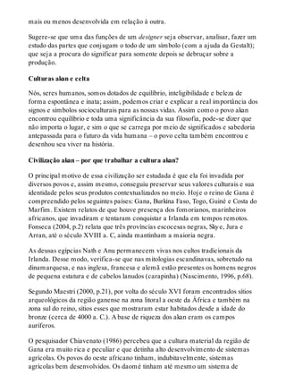 mais ou menos desenvolvida em relação à outra.
Sugere-se que uma das funções de um designer seja observar, analisar, fazer um
estudo das partes que conjugam o todo de um símbolo (com a ajuda da Gestalt);
que seja a procura do significar para somente depois se debruçar sobre a
produção.
Culturas akan e celta
Nós, seres humanos, somos dotados de equilíbrio, inteligibilidade e beleza de
forma espontânea e inata; assim, podemos criar e explicar a real importância dos
signos e símbolos socioculturais para as nossas vidas. Assim como o povo akan
encontrou equilíbrio e toda uma significância da sua filosofia, pode-se dizer que
não importa o lugar, e sim o que se carrega por meio de significados e sabedoria
antepassada para o futuro da vida humana – o povo celta também encontrou e
desenhou seu viver na história.
Civilização akan – por que trabalhar a cultura akan?
O principal motivo de essa civilização ser estudada é que ela foi invadida por
diversos povos e, assim mesmo, conseguiu preservar seus valores culturais e sua
identidade pelos seus produtos contextualizados no meio. Hoje o reino de Gana é
compreendido pelos seguintes países: Gana, Burkina Faso, Togo, Guiné e Costa do
Marfim. Existem relatos de que houve presença dos fomorianos, marinheiros
africanos, que invadiram e tentaram conquistar a Irlanda em tempos remotos.
Fonseca (2004, p.2) relata que três províncias escocesas negras, Skye, Jura e
Arran, até o século XVIII a. C, ainda mantinham a maioria negra.
As deusas egípcias Nath e Anu permanecem vivas nos cultos tradicionais da
Irlanda. Desse modo, verifica-se que nas mitologias escandinavas, sobretudo na
dinamarquesa, e nas inglesa, francesa e alemã estão presentes os homens negros
de pequena estatura e de cabelos lanudos (carapinha) (Nascimento, 1996, p.68).
Segundo Maestri (2000, p.21), por volta do século XVI foram encontrados sítios
arqueológicos da região ganense na zona litoral a oeste da África e também na
zona sul do reino, sítios esses que mostraram estar habitados desde a idade do
bronze (cerca de 4000 a. C.). A base de riqueza dos akan eram os campos
auríferos.
O pesquisador Chiavenato (1986) percebeu que a cultura material da região de
Gana era muito rica e peculiar e que detinha alto desenvolvimento de sistemas
agrícolas. Os povos do oeste africano tinham, indubitavelmente, sistemas
agrícolas bem desenvolvidos. Os daomé tinham até mesmo um sistema de
 