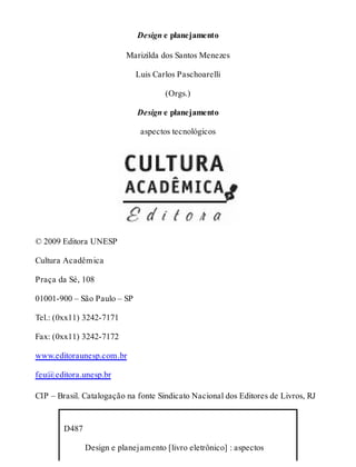 Design e planejamento
Marizilda dos Santos Menezes
Luis Carlos Paschoarelli
(Orgs.)
Design e planejamento
aspectos tecnológicos
© 2009 Editora UNESP
Cultura Acadêmica
Praça da Sé, 108
01001-900 – São Paulo – SP
Tel.: (0xx11) 3242-7171
Fax: (0xx11) 3242-7172
www.editoraunesp.com.br
feu@editora.unesp.br
CIP – Brasil. Catalogação na fonte Sindicato Nacional dos Editores de Livros, RJ
D487
  Design e planejamento [livro eletrônico] : aspectos
 