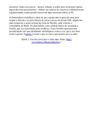 plantation ; todos esses povos – daomé, ashante, yoruba, para mencionar apenas
alguns dos mais proeminentes – tinham um sistema de comércio cuidadosamente
regulamentado; existia grande número de ligas artesanais (idem, p.49).
Os historiadores trabalham a ideia de que o grupo akan migrou do norte para
ocupar a floresta e as áreas litorais do sul no começo do século XIII. Alguns dos
akan ocuparam a seção oriental da Costa do Marfim, onde criaram a
comunidade de Baule. Os akan tinham como unidade básica da sociedade a
família, que era comandada pelas mulheres. Essas famílias apresentavam
peculiaridades em suas identidades simbológicas, como a cor, que é um fator
muito regional. A tabela 1 mostra o que as cores representam para os akan.
Tabela 1: Uso das cores para a etnia akan. Fonte: (http://
www.historyofkenteclothp.htm )
 