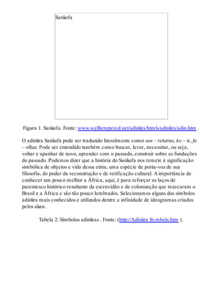 Sankofa
Figura 1. Sankofa. Fonte: www.welltempered.net/adinkra/htmls/adinkra/adin.htm .
O adinkra Sankofa pode ser traduzido literalmente como san – retorno, ko – ir, fa
– olhar. Pode ser entendido também como buscar, levar, necessitar, ou seja,
voltar e apanhar de novo, aprender com o passado, construir sobre as fundações
do passado. Podemos dizer que a história do Sankofa nos remete à significação
simbólica de objetos e vida dessa etnia, uma espécie de porta-voz de sua
filosofia, do poder da reconstrução e de retificação cultural. A importância de
conhecer um pouco melhor a África, aqui, é para reforçar os laços de
parentesco histórico resultante da escravidão e de colonização que marcaram o
Brasil e a África e são tão pouco lembrados. Selecionamos alguns dos símbolos
adinkra mais conhecidos e utilizados dentre a infinidade de ideogramas criados
pelos akan.
Tabela 2: Símbolos adinkras . Fonte: (http://Adinkra Symbols.htm ).
 