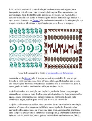 Para os akan, a cultura é comunicada por meio do sistema de signos, para
interpretar e entender seu povo por meio da imagem. Hoje denotamos essa
comunicação base de identificação que marca território e dá fidelidade ao
cenário da civilização, como mostram alguns de seus trabalhos logo abaixo. As
duas mantas ilustradas na figura 2 são usadas como vestuário de sobreposição em
roupas e mostram identidade e significação por meio de cor e imagem.
Figura 2. Panos adinkra. Fonte: www.dosanto.com.br/joia.htm .
As camisetas da figura 3 são feitas por uma designer do Rio de Janeiro que
trabalha a contextualização do povo africano akan. A estilista relata em seu site
que sua pesquisa de mercado foi buscar a identidade e a filosofia desse povo e,
assim, poder trabalhar sua história e vida por meio da moda.
A civilização akan tem tradição na criação de joalheria. Esta é composta por
maravilhosas peças em ouro desde o princípio da civilização. Suas joias não têm
apenas intuito ornamental, suas características são representadas em cada
detalhe das peças, variam para identificar marcas da sociedade.
As joias, assim como os tecidos, são expressões de maior relevância na criação
artística africana, demonstrando habilidade na manipulação dos materiais e
demonstrando a capacidade de criação de cada povo. As joias akan em fios de
ouro são peças excepcionais, superiores às europeias, e aparecem na forma de
brincos, colares, medalhas e uma grande variedade de anéis (Menezes, 2005).
 