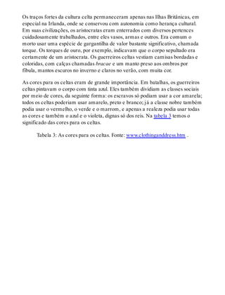 Os traços fortes da cultura celta permaneceram apenas nas Ilhas Britânicas, em
especial na Irlanda, onde se conservou com autonomia como herança cultural.
Em suas civilizações, os aristocratas eram enterrados com diversos pertences
cuidadosamente trabalhados, entre eles vasos, armas e outros. Era comum o
morto usar uma espécie de gargantilha de valor bastante significativo, chamada
torque. Os torques de ouro, por exemplo, indicavam que o corpo sepultado era
certamente de um aristocrata. Os guerreiros celtas vestiam camisas bordadas e
coloridas, com calças chamadas bracae e um manto preso aos ombros por
fíbula, mantos escuros no inverno e claros no verão, com muita cor.
As cores para os celtas eram de grande importância. Em batalhas, os guerreiros
celtas pintavam o corpo com tinta azul. Eles também dividiam as classes sociais
por meio de cores, da seguinte forma: os escravos só podiam usar a cor amarela;
todos os celtas poderiam usar amarelo, preto e branco; já a classe nobre também
podia usar o vermelho, o verde e o marrom, e apenas a realeza podia usar todas
as cores e também o azul e o violeta, dignas só dos reis. Na tabela 3 temos o
significado das cores para os celtas.
Tabela 3: As cores para os celtas. Fonte: www.clothinganddress.htm .
 
