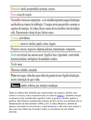Todas as culturas têm símbolos que reapresentam sua origem e destino, seus
valores e crenças, como os pássaros para os celtas na figura 5 . Quintino cita que
os pássaros eram considerados sagrados "entre os gauleses, bretões, galeses e
gaélicos. São Pássaros considerados celestes, do Sol e da luz, mas também tem as
interpretações de lado sombrio" (2002, p.25). E coloca Branwen, símbolo de
pássaro, associado ao corvo branco, o qual interpreta a vida como uma espiral, e
não como uma linha reta. Passado e futuro se encontram em um infinito
presente.
 