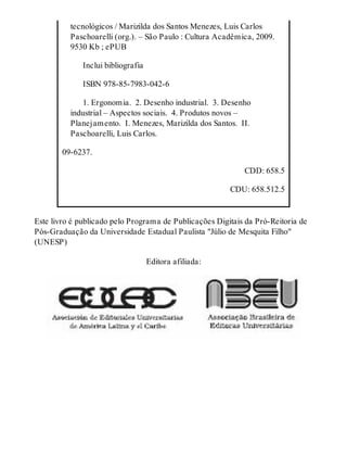 tecnológicos / Marizilda dos Santos Menezes, Luis Carlos
Paschoarelli (org.). – São Paulo : Cultura Acadêmica, 2009.
9530 Kb ; ePUB
  Inclui bibliografia
  ISBN 978-85-7983-042-6
  1. Ergonomia. 2. Desenho industrial. 3. Desenho
industrial – Aspectos sociais. 4. Produtos novos –
Planejamento. I. Menezes, Marizilda dos Santos. II.
Paschoarelli, Luis Carlos.
09-6237.
CDD: 658.5
CDU: 658.512.5
Este livro é publicado pelo Programa de Publicações Digitais da Pró-Reitoria de
Pós-Graduação da Universidade Estadual Paulista "Júlio de Mesquita Filho"
(UNESP)
Editora afiliada:
 