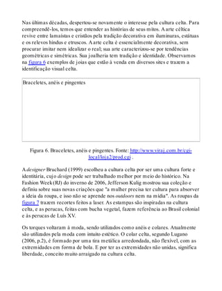 Nas últimas décadas, despertou-se novamente o interesse pela cultura celta. Para
compreendê-los, temos que entender as histórias de seus mitos. A arte céltica
revive entre lamaístas e cristãos pela tradição decorativa em iluminuras, estátuas
e os relevos hindus e etruscos. A arte celta é essencialmente decorativa, sem
procurar imitar nem idealizar o real; sua arte caracterizou-se por tendências
geométricas e simétricas. Sua joalheria tem tradição e identidade. Observamos
na figura 6 exemplos de joias que estão à venda em diversos sites e trazem a
identificação visual celta.
Braceletes, anéis e pingentes
Figura 6. Braceletes, anéis e pingentes. Fonte: http://www.viraj.com.br/cgi-
local/loja2/prod.cgi .
A designer Bruchard (1999) escolheu a cultura celta por ser uma cultura forte e
identitária, cujo design pode ser trabalhado melhor por meio do histórico. Na
Fashion Week(RJ) do inverno de 2006, Jefferson Kulig mostrou sua coleção e
definiu sobre suas novas criações que "a mulher precisa ter cultura para absorver
a ideia da roupa, e isso não se aprende nos outdoors nem na mídia". As roupas da
figura 7 trazem recortes feitos a laser. As estampas são inspiradas na cultura
celta, e as perucas, feitas com bucha vegetal, fazem referência ao Brasil colonial
e às perucas de Luís XV.
Os torques voltaram à moda, sendo utilizados como anéis e colares. Atualmente
são utilizados pela moda com intuito estético. O colar celta, segundo Lugano
(2006, p.2), é formado por uma tira metálica arredondada, não flexível, com as
extremidades em forma de bola. E por ter as extremidades não unidas, significa
liberdade, conceito muito arraigado na cultura celta.
 