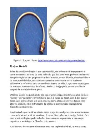 Figura 8. Torques. Fonte: http://www.auruxeira.com/vestimentasxoias.htm .
Design e Gestalt
Falar de identidade implica, em certo sentido, uma dimensão interpretativa e
outra normativa: trata-se de uma reflexão que lida como um problema relativo à
autopercepção de um grupo acerca de si mesmo, de sua história, de seu destino e
de suas possibilidades, enraizada necessariamente em um certo horizonte
valorativo, e referida a uma determinada forma de vida. Logo, uma abordagem
de natureza hermenêutica impõe-se. Assim, o design pode ser um auxílio ao
resgate da memória de um povo.
O termo design é aqui utilizado em sua original acepção histórica e etimológica:
"design " ou "desígnio" corresponde à ação, à busca de fazer algo. E por querer
fazer algo, este capítulo tem como foco atrair a atenção sobre os fenômenos
étnicos, usando como instrumento de análise a comparação sociocultural,
focando a antropologia.
A ação do designer está localizada entre o sujeito e o objeto, entre o ser humano
e o mundo virtual, está na interface. É nessa dimensão que o design faz interface
com a antropologia e pode trabalhar áreas como a ergonomia, a psicologia
cognitiva, a sociologia, a filosofia, entre outras.
Atualmente, é crescente o interesse nas artes regionais do País, mesmo como
 