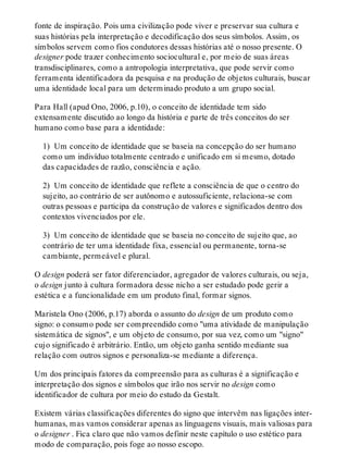 fonte de inspiração. Pois uma civilização pode viver e preservar sua cultura e
suas histórias pela interpretação e decodificação dos seus símbolos. Assim, os
símbolos servem como fios condutores dessas histórias até o nosso presente. O
designer pode trazer conhecimento sociocultural e, por meio de suas áreas
transdisciplinares, como a antropologia interpretativa, que pode servir como
ferramenta identificadora da pesquisa e na produção de objetos culturais, buscar
uma identidade local para um determinado produto a um grupo social.
Para Hall (apud Ono, 2006, p.10), o conceito de identidade tem sido
extensamente discutido ao longo da história e parte de três conceitos do ser
humano como base para a identidade:
1) Um conceito de identidade que se baseia na concepção do ser humano
como um indivíduo totalmente centrado e unificado em si mesmo, dotado
das capacidades de razão, consciência e ação.
2) Um conceito de identidade que reflete a consciência de que o centro do
sujeito, ao contrário de ser autônomo e autossuficiente, relaciona-se com
outras pessoas e participa da construção de valores e significados dentro dos
contextos vivenciados por ele.
3) Um conceito de identidade que se baseia no conceito de sujeito que, ao
contrário de ter uma identidade fixa, essencial ou permanente, torna-se
cambiante, permeável e plural.
O design poderá ser fator diferenciador, agregador de valores culturais, ou seja,
o design junto à cultura formadora desse nicho a ser estudado pode gerir a
estética e a funcionalidade em um produto final, formar signos.
Maristela Ono (2006, p.17) aborda o assunto do design de um produto como
signo: o consumo pode ser compreendido como "uma atividade de manipulação
sistemática de signos", e um objeto de consumo, por sua vez, como um "signo"
cujo significado é arbitrário. Então, um objeto ganha sentido mediante sua
relação com outros signos e personaliza-se mediante a diferença.
Um dos principais fatores da compreensão para as culturas é a significação e
interpretação dos signos e símbolos que irão nos servir no design como
identificador de cultura por meio do estudo da Gestalt.
Existem várias classificações diferentes do signo que intervêm nas ligações inter-
humanas, mas vamos considerar apenas as linguagens visuais, mais valiosas para
o designer . Fica claro que não vamos definir neste capítulo o uso estético para
modo de comparação, pois foge ao nosso escopo.
 