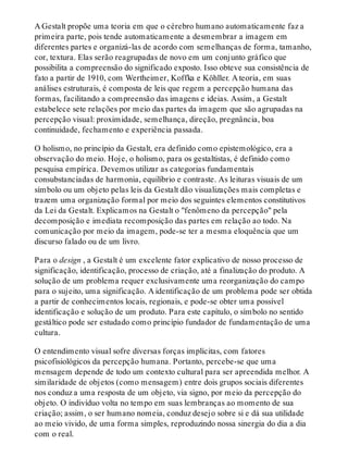 A Gestalt propõe uma teoria em que o cérebro humano automaticamente faz a
primeira parte, pois tende automaticamente a desmembrar a imagem em
diferentes partes e organizá-las de acordo com semelhanças de forma, tamanho,
cor, textura. Elas serão reagrupadas de novo em um conjunto gráfico que
possibilita a compreensão do significado exposto. Isso obteve sua consistência de
fato a partir de 1910, com Wertheimer, Koffka e Köhller. A teoria, em suas
análises estruturais, é composta de leis que regem a percepção humana das
formas, facilitando a compreensão das imagens e ideias. Assim, a Gestalt
estabelece sete relações por meio das partes da imagem que são agrupadas na
percepção visual: proximidade, semelhança, direção, pregnância, boa
continuidade, fechamento e experiência passada.
O holismo, no princípio da Gestalt, era definido como epistemológico, era a
observação do meio. Hoje, o holismo, para os gestaltistas, é definido como
pesquisa empírica. Devemos utilizar as categorias fundamentais
consubstanciadas de harmonia, equilíbrio e contraste. As leituras visuais de um
símbolo ou um objeto pelas leis da Gestalt dão visualizações mais completas e
trazem uma organização formal por meio dos seguintes elementos constitutivos
da Lei da Gestalt. Explicamos na Gestalt o "fenômeno da percepção" pela
decomposição e imediata recomposição das partes em relação ao todo. Na
comunicação por meio da imagem, pode-se ter a mesma eloquência que um
discurso falado ou de um livro.
Para o design , a Gestalt é um excelente fator explicativo de nosso processo de
significação, identificação, processo de criação, até a finalização do produto. A
solução de um problema requer exclusivamente uma reorganização do campo
para o sujeito, uma significação. A identificação de um problema pode ser obtida
a partir de conhecimentos locais, regionais, e pode-se obter uma possível
identificação e solução de um produto. Para este capítulo, o símbolo no sentido
gestáltico pode ser estudado como princípio fundador de fundamentação de uma
cultura.
O entendimento visual sofre diversas forças implícitas, com fatores
psicofisiológicos da percepção humana. Portanto, percebe-se que uma
mensagem depende de todo um contexto cultural para ser apreendida melhor. A
similaridade de objetos (como mensagem) entre dois grupos sociais diferentes
nos conduz a uma resposta de um objeto, via signo, por meio da percepção do
objeto. O indivíduo volta no tempo em suas lembranças ao momento de sua
criação; assim, o ser humano nomeia, conduz desejo sobre si e dá sua utilidade
ao meio vivido, de uma forma simples, reproduzindo nossa sinergia do dia a dia
com o real.
 