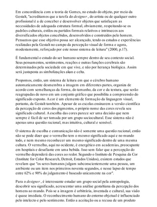 Em concordância com a teoria de Gomes, no estudo do objeto, por meio da
Gestalt, "acreditamos que a tarefa do designer , do artista ou de qualquer outro
profissional é a de conceber e desenvolver objetos que satisfaçam as
necessidades de adequada estrutura formal, obviamente, respeitando-se os
padrões culturais, estilos ou partidos formais relativos e intrínsecos aos
diversificados objetos concebidos, desenvolvidos e construídos pelo homem.
Pensamos que esse objetivo possa ser alcançado, tendo os estudos e experiências
realizadas pela Gestalt no campo da percepção visual de forma e agora,
modestamente, reforçado por este nosso sistema de leitura" (2000, p.17).
É fundamental o estudo do ser humano sempre dentro de seu contexto social.
Seus pensamentos, sentimentos, reações e outras funções cerebrais são
determinados pela sociedade em que vive, e não por herança biológica. Assim
será justaposta as simbolizações akan e celta.
Propomos, então, um sistema de leitura em que o cérebro humano
automaticamente desmembra a imagem em diferentes partes, organiza de
acordo com semelhanças da forma, do tamanho, da cor e da textura, que serão
reagrupadas de novo em um conjunto gráfico que possibilita a compreensão do
significado exposto. A cor é um elemento de formação da linguagem visual,
portanto, da Gestalt também. Apesar de as escolas ensinarem a versão científica
da percepção de cores dos pigmentos, o próprio nome das cores revela seu
significado cultural. A escolha das cores parece ser uma decisão que nem
sempre é fácil de ser tomada por um grupo sociocultural. Esse sistema não é
apenas uma questão racional, mas intuitiva, cultural e sensível.
O sistema de escolha e comunicação não é somente uma questão racional, então
não se pode dizer que o vermelho tem o mesmo significado aqui e no mundo
todo, e nem mesmo reconhecer um mesmo significado dentro de uma mesma
cultura. O vermelho, aqui no ocidente, é energético em academias, preocupante
em hospitais e desafiante em uma bebida. Isso sem falar que a percepção do
vermelho dependerá das cores ao redor. Segundo o Instituto de Pesquisa da Cor
(Institute for Color Research, Detroit, Estados Unidos), existem estudos que
revelam que "os seres humanos julgam subconscientemente uma pessoa, um
ambiente ou um item nos primeiros noventa segundos, e nesse lapso de tempo
entre 62% e 90% do julgamento é baseado unicamente na cor".
Para o designer , é interessante estudar um grupo social pela antropologia,
descobrir seu significado, acrescentar uma análise gestaltiana da percepção dos
homens ao mundo. Pois se a imagem é arbitrária, inventada e cultural, sua visão
é quase imediata. O reconhecimento humano do entorno objetual é influenciado
pelo intelecto e pelo sentimento. Então a aceitação ou a recusa de um produto
 