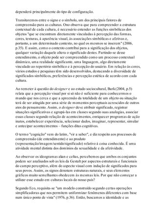 dependerá principalmente do tipo de configuração.
Transitaremos entre o signo e o símbolo, um dos principais fatores de
compreensão para as culturas. Ono observa que para compreender a estrutura
contextual de cada cultura, é necessário entender as funções simbólicas dos
objetos "que se encontram diretamente vinculadas à percepção das formas,
cores, texturas, à aparência visual, às associações simbólicas e afetivas e,
portanto, a um determinado contexto, no qual os mesmos se inserem" (2006,
p.35). E assim, como o contexto contribui para a significação dos objetos,
qualquer variação daquele altera o significado destes. Partindo-se desse
entendimento, o objeto pode ser compreendido como um processo contextual
dinâmico, uma realidade significante, uma linguagem, algo diretamente
vinculado ao repertório simbólico e à percepção do usuário. Em relação às cores,
vários estudos e pesquisas têm sido desenvolvidos, destacando a diversidade de
significados simbólicos, preferências e percepção estética de acordo com cada
cultura.
Ao remeter à questão do designer e ao estudo sociocultural, Bark(2004, p.5)
relata que a percepção visual por si só não é suficiente para conhecermos o
mundo que nos cerca e que a apreensão da totalidade de um objeto ou situação
terá de ser atingida por uma série de momentos perceptuais acrescidos de outros
atos do pensamento. Assim, o designer deve atribuir significado, registrar
situações significativas e agrupá-las em classes segundo suas analogias, associar
essas classes segundo relação de acontecimentos, enriquecer programas de ação
inatos, estabelecer experiência, selecionar dados, imaginar, representar, simular
e antecipar acontecimentos – funções ditas cognitivas.
O termo "cognição" vem do latim, "vir a saber", e diz respeito aos processos de
compreensão (de entendimento) e ao produto
(representação/imagem/sentido/significado) relativo à coisa conhecida. É uma
atividade mental distinta dos domínios da sexualidade e da afetividade.
Ao observar os ideogramas akan e celtas, percebemos que ambos os conjuntos
podem ser analisados sob as leis da Gestalt por aspectos estruturais e funcionais
do campo perceptivo, além do aspecto visual com indução de significados para
seus povos. Assim, os signos denotam estruturas naturais, e seus elementos
gráficos muito semelhantes obedecem às mesmas leis. Por que não começar a
utilizar esse estudo em culturas locais do nosso país?
Segundo Eco, requisita-se "um modelo construído segundo certas operações
simplificadoras que nos permitem uniformizar fenômenos diferentes com base
num único ponto de vista" (1976, p.36). Então, buscamos a identidade e as
 