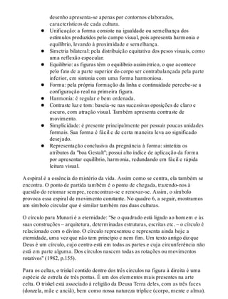 desenho apresenta-se apenas por contornos elaborados,
característicos de cada cultura.
Unificação: a forma consiste na igualdade ou semelhança dos
estímulos produzidos pelo campo visual, pois apresenta harmonia e
equilíbrio, levando à proximidade e semelhança.
Simetria bilateral: pela distribuição equitativa dos pesos visuais, como
uma reflexão especular.
Equilíbrio: as figuras têm o equilíbrio assimétrico, o que acontece
pelo fato de a parte superior do corpo ser contrabalançada pela parte
inferior, em sintonia com uma forma harmoniosa.
Forma: pela própria formação da linha e continuidade perce​be-se a
configuração real na primeira figura.
Harmonia: é regular e bem ordenada.
Contraste luz e tom: baseia-se nas sucessivas oposições de claro e
escuro, com atração visual. Também apresenta contraste de
movimento.
Simplicidade: é presente principalmente por possuir poucas unidades
formais. Sua forma é fácil e de certa maneira leva ao significado
desejado.
Representação conclusiva da pregnância à forma: sintetiza os
atributos da "boa Gestalt"; possui alto índice de aplicação da forma
por apresentar equilíbrio, harmonia, redundando em fácil e rápida
leitura visual.
A espiral é a essência do mistério da vida. Assim como se centra, ela também se
encontra. O ponto de partida também é o ponto de chegada, trazendo-nos à
questão do retornar sempre, reencontrar-se e renovar-se. Assim, o símbolo
provoca essa espiral de movimento constante. No quadro 6, a seguir, mostramos
um símbolo circular que é similar também nas duas culturas.
O círculo para Munari é a eternidade: "Se o quadrado está ligado ao homem e às
suas construções – arquitetura, determinadas estruturas, escritas etc. – o círculo é
relacionado com o divino. O círculo representou e representa ainda hoje a
eternidade, uma vez que não tem princípio e nem fim. Um texto antigo diz que
Deus é um círculo, cujo centro está em todas as partes e cuja circunferência não
está em parte alguma. Dos círculos nascem todas as rotações ou movimentos
rotativos" (1982, p.155).
Para os celtas, o triskel contido dentro dos três círculos na figura à direita é uma
espécie de estrela de três pontas. É um dos elementos mais presentes na arte
celta. O triskel está associado à religião da Deusa Terra deles, com as três faces
(donzela, mãe e anciã), bem como nossa natureza tríplice (corpo, mente e alma).
 