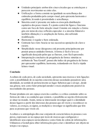 Unidades principais: ambos têm cinco círculos que se entrelaçam e
parecem movimentar-se entre eles.
Unificação: a forma consiste na igualdade ou semelhança dos
estímulos produzidos pelo campo visual, pois apresenta harmonia e
equilíbrio, levando à proximidade e semelhança.
Simetria axial: é presente em todos os eixos pela distribuição
equitativa dos pesos visuais. É o ponto central da figura e funciona
como um foco de forte atração visual. Consiste em rotação: a forma
gira em torno do eixo; reflexão especular: é a simetria bilateral e
também dilatação; é a ampliação da forma, não sofrendo
modificação.
Harmonia: é regular e bem ordenada.
Contraste luz e tom: baseia-se nas sucessivas oposições de claro e
escuro.
Simplicidade: nesse ideograma está presente principalmente por
possuir poucas unidades formais. A forma é fácil e leva ao
significado desejado pelos que as fizeram, com fácil apreensão.
Interpretação conclusiva de pregnância da forma: sintetiza os
atributos da "boa Gestalt", possui alto índice de pregnância da forma
por apresentar equilíbrio, harmonia, redundando em fácil e rápida
leitura visual.
Conclusão
A cultura de cada povo, de cada sociedade, apresenta suas marcas e tem ligações
com a possibilidade de os sujeitos concretos dessas sociedades possuírem uma
identidade, no sentido de pertencimento ao lugar. Sabemos que o design , desde
sua gênese, tem como fator principal atender o mais amplamente possível às
necessidades das pessoas.
Pensar produtos em um espaço exercita a análise e a crítica constante sobre as
formas de vida e as condições que existem, e possibilita ao sujeito efetivamente
se situar no mundo. Assim, torna-se interessante investigar qual é a identidade
desses lugares a partir dos interesses das pessoas que ali vivem e reconhecer os
valores, as crenças, os signos, as tradições e investigar os significados que têm
para as pessoas que vivem ali.
A cultura e a antropologia dão esse conjunto de características às pessoas e aos
povos, expressam-se no espaço por meio de marcas que configuram e
identificam seus espaços socioculturais e como fonte de coleta de informações.
Utilizamos a Gestalt para obter informações para criar e identificar um objeto no
tempo e no espaço.
 
