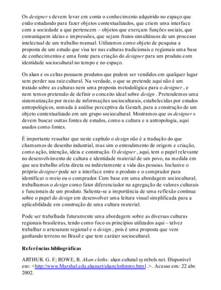 Os designer s devem levar em conta o conhecimento adquirido no espaço que
estão estudando para fazer objetos contextualizados, que criem uma interface
com a sociedade a que pertencem – objetos que exerçam funções sociais, que
comuniquem ideias e impressões, que sejam frutos simultâneos de um processo
intelectual de um trabalho manual. Utilizamos como objeto de pesquisa a
proposta de um estudo que visa ter nas culturas tradicionais e regionais uma base
de conhecimentos e uma fonte para criação do designer para um produto com
identidade sociocultural no tempo e no espaço.
Os akan e os celtas possuem produtos que podem ser vendidos em qualquer lugar
sem perder sua raiz cultural. Na verdade, o que se pretende aqui não é um
tratado sobre as culturas nem uma proposta metodológica para o designer , e
nem temos pretensão de definir o conceito ideal sobre design . Pretendemos uma
sistematização por meio de informações socioculturais, estabelecidas por estudos
antropológicos, somada à análise perceptiva da Gestalt, para a construção de um
objeto contextualizado em um grupo sociocultural. Mostramos que os designer s
devem buscar outras fontes de estudos, como a cultura e a antropologia, aqui
usados como fontes.
É importante ressaltar que neste capítulo o design não é a tradução do que
chamamos de desenho industrial, mas sim o entendimento de origem e criação,
como ação, intenção, ideia e construção. O designer , aqui, tem o papel relevante
no desenvolvimento de cultura e identidade material de um povo, na medida em
que seu trabalho afeta direta ou indiretamente a vida das pessoas. Inclusive o
próprio designer pode ser a interface entre o produto e o comprador para
identificar o meio ou o comprador. Com base em uma abordagem sociocultural,
trabalhamos o design como fator diferenciador na agregação de valores culturais
e funcionais de um produto. Salienta-se a importância de uma reflexão contínua
sobre o papel do design em desenvolver uma leitura visual simplificada para a
aplicabilidade em construção de uma cultura material.
Pode ser trabalhada futuramente uma abordagem sobre as diversas culturas
regionais brasileiras, tendo como foco os princípios utilizados aqui – talvez
trabalhar o artesanato regional e o design , pois é uma proposta que vem
ganhando terreno no Brasil e que tem caráter sociocultural.
Referências bibliográficas
ARTHUR. G. F.; ROWE, R. Akan cloths: akan cultutal symbols net. Disponível
em: <http://www.Marshal.edu.akanart/akanclothintro.html .>. Acesso em: 22 abr.
2002.
 
