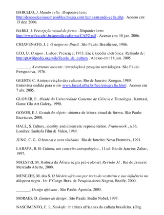 BARCELO, J. Mundo celta . Disponível em:
http://deseosdecosasimposibles.blogia.com/temas/mundo-celta.php . Acesso em:
15 dez. 2006.
BARKI, J. Percepção visual da forma . Disponível em:
http://www.fau.ufrj.br/apostilas/aforma/CAP2.pdf . Acesso em: 18 jan. 2006.
CHIAVENATO, J. J. O negro no Brasil . São Paulo: Brasiliense, 1986.
ECO, U. O signo . Lisboa: Presença, 1973. Enciclopédia eletrônica. Retirado de:
http://pt.wikipedia.org/wiki/Teoria_da_cultura . Acesso em: 18 jan. 2005
_______. A estrutura ausente : introdução à pesquisa semiologica. São Paulo:
Perspectiva, 1976.
GEERTS, C. A interpretação das culturas. Rio de Janeiro: Koogan, 1989.
Entrevista cedida para o site www.faced.ufba.br/ñec/etnografia.html . Acesso em:
7 abr. 2005.
GLOVER, E. Ablade da Universidade Ganense de Ciência e Tecnologia . Kumasi,
Gana: Glo Art Galery, 1998.
GOMES, F. J. Gestalt do objeto : sistema de leitura visual da forma. São Paulo:
Escrituras, 2000.
HALL, S. Culture, identity and cinematic representation. Framework , n.36,
Londres: Sankofa Film & Video, 1989.
JUNG, C. G. O homem e seus símbolos . Rio de Janeiro: Nova Fronteira, 1991.
LARAYA, R. B. Cultura, um conceito antropológico , 11.ed. Rio de Janeiro: Zahar,
1997.
MAESTRI, M. História da África negra pré-colonial. Revisão 31 . Rio de Janeiro:
Mercado Aberto, 2000.
MENEZES, M. dos S. O Ideário africano por meio do vestuário e sua influência na
diáspora negra . In: 1º Congr. Bras. de Pesquisadores Negros, Recife, 2000.
_______. Design africano . São Paulo: Apostila, 2005.
MORAES, D. Limites do design . São Paulo: Studio Nobel, 1997.
NASCIMENTO, E. L. Sankofa : matrizes africanas da cultura brasileira. (Org.
 