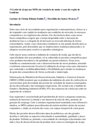 3 Gestão de design nas MPEs do vestuário de moda: o caso da região de
Londrina
Lucimar de Fátima Bilmaia Emídio 1 ; Marizilda dos Santos Menezes 2
Introdução
Entre uma série de necessidades para organizações contemporâneas, elenca-se a
de responder com rapidez às mudanças nas condições de mercado, às ameaças
competitivas e às exigências dos clientes. Em decorrência disso, essas novas
bases competitivas exigem que o tempo despendido entre a inovação do
produto/serviço e a chegada de tal inovação ao mercado diminua de forma
extraordinária. Assim, esses elementos constituem-se um grande desafio para as
organizações, pois demandam que se implementem mudanças planejadas e se
aloquem recursos para resolver as questões estratégicas.
Cabe inserir nesse contexto a indústria do vestuário de moda, que devido às
especificidades dos seus produtos, vê-se submetida às pressões competitivas para
criar produtos inovadores e de qualidade em prazos mínimos. Nessa área,
trabalha-se constantemente com o desenvolvimento de novos produtos, tornando
o ambiente extremamente favorável à utilização do design como uma alternativa
que contempla a multidisciplinaridade e flexibilidade para atender às mudanças
de gosto dos consumidores de forma acelerada e ininterrupta.
Informações do Ministério do Desenvolvimento, Indústria e Comércio Exterior
(MDIC) (2006) mostram que os produtos das indústrias do setor de confecções se
caracterizam pela diversidade decorrente da variedade de insumos empregados,
do uso diversificado e das estratégias empresarias. De acordo com o Instituto de
Estudos e Marketing Industrial (IEMI), 83% das empresas de confecção estão no
segmento de vestuário.
Esse segmento é caracterizado pelo predomínio de micro e pequenas empresas,
ausência de barreiras à entrada e uso intensivo de mão de obra, portanto, de
geração de emprego. Com a estrutura organizacional assinalada como informal e
intuitiva, as MPEs adotam procedimentos decisórios também dentro da mesma
conjuntura e, ainda, na maioria das vezes, em espaço temporal de curto prazo.
Diante das pressões desses diferentes tipos de problemas, um dos grandes
desafios é enfrentar os aspectos relacionados à sazonalidade, qualidade e preço
do produto. Enfatiza-se, portanto, a necessidade de estratégias relacionadas com
toda a fase de desenvolvimento do produto, bem como as estratégias de design
 