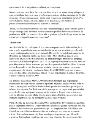 que atendam às principais demandas dessas empresas.
Nesse contexto, e em face da crescente importância de ativos intangíveis para a
competitividade das empresas, propôs-se para este capítulo o emprego da Gestão
de design (design management ) como uma ferramenta estratégica para MPEs
do vestuário de moda, uma das áreas mais dinâmicas, competitivas e
potencialmente relevantes para a economia brasileira.
Assim, foi possível postular uma questão fundamental para esse capítulo: como o
design interage com as outras áreas atuantes na política de desenvolvimento de
produto nas MPEs do vestuário de moda, e quais as ações de design adotadas nas
estratégias competitivas dessas empresas?
Justificativa
A cadeia têxtil e de confecções é precursora no processo de industrialização e
tem grande importância na economia brasileira por ser uma forte geradora de
empregos (segunda maior empregadora). De acordo com dados da Associação
Brasileira da Indústria Têxtil e de Confecção (Abit) (2006), a cadeia têxtil
representa 18,6% do PIB da Indústria de Transformação brasileira e emprega
cerca de 1,5 milhões de pessoas ou 1,7% da população economicamente ativa no
país. Os mesmos dados mostram que a cadeia produtiva têxtil brasileira é a sexta
maior do mundo, e está firmemente apoiada em um dos maiores mercados
consumidores do planeta. Conforme dados do MDIC (2006), um dos maiores
desafios da cadeia, atualmente, é atingir 1% das exportações mundiais de têxteis
e confecções até o ano de 2008.
No entanto, os dados do MDIC (2006) mostram também que os principais
indicadores do segmento de vestuário apontam pequenas oscilações nos últimos
anos, com pequena tendência de declínio da produção e queda na participação
relativa das exportações. Indicam, ainda, que apesar da capacidade potencial de
geração de valor agregado, o segmento de vestuário depara com problemas
como a elevada informalidade e baixa qualificação técnica e gerencial, o que
impacta negativamente na competitividade de seus produtos.
Para o Centro de design do Paraná (2006), as indústrias do vestuário são centrais
para o segmento de moda. O setor tem uma cultura de gestão específica e não se
utiliza das ferramentas de gestão de design . As empresas têm dificuldade em
identificar as tendências do mercado e as mudanças no comportamento do
cliente, desenvolver o conceito direcionado para segmentos específicos de
clientes e desenvolver estratégias de marketing e formas de comercialização.
 
