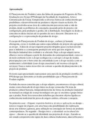 Apresentação
O Planejamento de Produto é uma das linhas de pesquisa do Programa de Pós-
Graduação em Design (PPGdesign) da Faculdade de Arquitetura, Artes e
Comunicação da Unesp. Compreende as diversas formas de conhecimento que
possibilitam o desenvolvimento de produtos e objetos visuais ou tácteis. Os
projetos envolvidos nessa área de conhecimento percorrem toda a vida do
produto, desde os problemas de concepção, passando pelos de projeto e de
configuração, pela produção e gestão, até a distribuição. Investigam-se desde os
conceitos ou ideias iniciais até as questões de uso e descarte. Discutem-se a
configuração e a representação do produto de design .
O escopo do Planejamento de Produto do design , embora já bastante
abrangente, cresce à medida que outras especialidades de projeto são agregadas
ao design . A ideia de design enquanto projetos dirigidos quase exclusivamente
para a indústria e a consequente produção em série que tem origem na
Revolução Industrial têm evoluído e se alterado. Hoje o design adquire novos
olhares e novos enfoques a partir de demandas da contemporaneidade, como as
do meio ambiente (com o design ecológico ou ecodesign e design de moda),
preocupações com o bem-estar da comunidade (com o design social) e com os
sentimentos e afetividade (com design emocional e até mesmo o design de
serviços). Essas e outras áreas têm em comum a questão do planejamento e do
projeto de produtos.
Os textos aqui apresentados representam uma parcela da produção científica do
PPGdesign que demonstra as muitas possibilidades que o Planejamento de
Produto engloba.
Partindo dos novos conceitos que o design adquire, encontramos o design cultural,
muitas vezes chamado de design étnico ou design vernacular. Ele trata da
produção cultural humana, independentemente da forma de produção (industrial
ou manual) ou estágio de avanço tecnológico em que se encontra o grupo étnico
que o produz. Neste livro temos dois trabalhos que discutem objetos ligados ao
conhecimento tradicional de povos de origem asiática, africana e europeia.
No primeiro caso – Origami: trajetória histórica, técnica e aplicações no design –,
temos o resgate do origami, em uma busca das possibilidades de exploração
dessa arte milenar japonesa, para utilização na concepção de formas de produtos
contemporâneos. No segundo – Design étnico: a identidade sociocultural dos
signos –, discute-se a questão da identidade nos projetos de design , fazendo-se
um estudo comparativo dos signos de duas culturas tradicionais, akan (africana) e
 