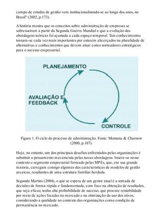 campo de estudos de gestão vem institucionalizando-se ao longo dos anos, no
Brasil" (2002, p.173).
A história mostra que os conceitos sobre administração de empresas se
sobressaíram a partir da Segunda Guerra Mundial e que a evolução das
abordagens teóricas foi ajustada a cada espaço temporal. Tais conhecimentos
tornam-se cada vez mais importantes por estarem alicerçados na pluralidade de
alternativas e conhecimentos que devem atuar como norteadores estratégicos
para o sucesso empresarial.
Figura 1. O ciclo do processo de administração. Fonte: Montana & Charnow
(2000, p.107).
Hoje, no entanto, um dos principais desafios enfrentados pelas organizações é
substituir o pensamento mecanicista pelas novas abordagens. Insere-se nesse
contexto o segmento empresarial formado pelas MPEs, que, em sua grande
maioria, carregam consigo algumas das características de modelos de gestão
arcaicos, resultantes de uma estrutura familiar herdada.
Segundo Martins (2004), o que se espera de um gestor atual é a tomada de
decisões de forma rápida e fundamentada, com foco na obtenção de resultados,
que seja eficaz, tenha alta probabilidade de sucesso, que procure rentabilidade
por meio de ações focadas no mercado e na otimização do uso dos ativos,
considerando a qualidade no contexto das organizações como condição de
permanência no mercado.
 