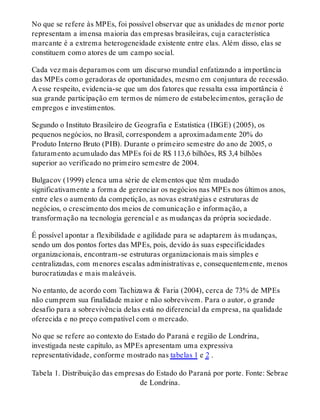 No que se refere às MPEs, foi possível observar que as unidades de menor porte
representam a imensa maioria das empresas brasileiras, cuja característica
marcante é a extrema heterogeneidade existente entre elas. Além disso, elas se
constituem como atores de um campo social.
Cada vez mais deparamos com um discurso mundial enfatizando a importância
das MPEs como geradoras de oportunidades, mesmo em conjuntura de recessão.
A esse respeito, evidencia-se que um dos fatores que ressalta essa importância é
sua grande participação em termos de número de estabelecimentos, geração de
empregos e investimentos.
Segundo o Instituto Brasileiro de Geografia e Estatística (IBGE) (2005), os
pequenos negócios, no Brasil, correspondem a aproximadamente 20% do
Produto Interno Bruto (PIB). Durante o primeiro semestre do ano de 2005, o
faturamento acumulado das MPEs foi de R$ 113,6 bilhões, R$ 3,4 bilhões
superior ao verificado no primeiro semestre de 2004.
Bulgacov (1999) elenca uma série de elementos que têm mudado
significativamente a forma de gerenciar os negócios nas MPEs nos últimos anos,
entre eles o aumento da competição, as novas estratégias e estruturas de
negócios, o crescimento dos meios de comunicação e informação, a
transformação na tecnologia gerencial e as mudanças da própria sociedade.
É possível apontar a flexibilidade e agilidade para se adaptarem às mudanças,
sendo um dos pontos fortes das MPEs, pois, devido às suas especificidades
organizacionais, encontram-se estruturas organizacionais mais simples e
centralizadas, com menores escalas administrativas e, consequentemente, menos
burocratizadas e mais maleáveis.
No entanto, de acordo com Tachizawa & Faria (2004), cerca de 73% de MPEs
não cumprem sua finalidade maior e não sobrevivem. Para o autor, o grande
desafio para a sobrevivência delas está no diferencial da empresa, na qualidade
oferecida e no preço compatível com o mercado.
No que se refere ao contexto do Estado do Paraná e região de Londrina,
investigada neste capítulo, as MPEs apresentam uma expressiva
representatividade, conforme mostrado nas tabelas 1 e 2 .
Tabela 1. Distribuição das empresas do Estado do Paraná por porte. Fonte: Sebrae
de Londrina.
 