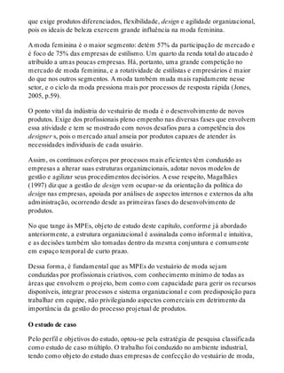 que exige produtos diferenciados, flexibilidade, design e agilidade organizacional,
pois os ideais de beleza exercem grande influência na moda feminina.
A moda feminina é o maior segmento: detém 57% da participação de mercado e
é foco de 75% das empresas de estilismo. Um quarto da renda total do atacado é
atribuído a umas poucas empresas. Há, portanto, uma grande competição no
mercado de moda feminina, e a rotatividade de estilistas e empresários é maior
do que nos outros segmentos. A moda também muda mais rapidamente nesse
setor, e o ciclo da moda pressiona mais por processos de resposta rápida (Jones,
2005, p.59).
O ponto vital da indústria do vestuário de moda é o desenvolvimento de novos
produtos. Exige dos profissionais pleno empenho nas diversas fases que envolvem
essa atividade e tem se mostrado com novos desafios para a competência dos
designer s, pois o mercado atual anseia por produtos capazes de atender às
necessidades individuais de cada usuário.
Assim, os contínuos esforços por processos mais eficientes têm conduzido as
empresas a alterar suas estruturas organizacionais, adotar novos modelos de
gestão e agilizar seus procedimentos decisórios. A esse respeito, Magalhães
(1997) diz que a gestão de design vem ocupar-se da orientação da política do
design nas empresas, apoiada por análises de aspectos internos e externos da alta
administração, ocorrendo desde as primeiras fases do desenvolvimento de
produtos.
No que tange às MPEs, objeto de estudo deste capítulo, conforme já abordado
anteriormente, a estrutura organizacional é assinalada como informal e intuitiva,
e as decisões também são tomadas dentro da mesma conjuntura e comumente
em espaço temporal de curto prazo.
Dessa forma, é fundamental que as MPEs do vestuário de moda sejam
conduzidas por profissionais criativos, com conhecimento mínimo de todas as
áreas que envolvem o projeto, bem como com capacidade para gerir os recursos
disponíveis, integrar processos e sistema organizacional e com predisposição para
trabalhar em equipe, não privilegiando aspectos comerciais em detrimento da
importância da gestão do processo projetual de produtos.
O estudo de caso
Pelo perfil e objetivos do estudo, optou-se pela estratégia de pesquisa classificada
como estudo de caso múltiplo. O trabalho foi conduzido no ambiente industrial,
tendo como objeto do estudo duas empresas de confecção do vestuário de moda,
 