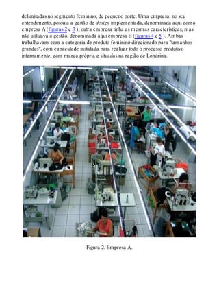 delimitadas no segmento feminino, de pequeno porte. Uma empresa, no seu
entendimento, possuía a gestão de design implementada, denominada aqui como
empresa A (figuras 2 e 3 ); outra empresa tinha as mesmas características, mas
não utilizava a gestão, denominada aqui empresa B (figuras 4 e 5 ). Ambas
trabalhavam com a categoria de produto feminino direcionado para "tamanhos
grandes", com capacidade instalada para realizar todo o processo produtivo
internamente, com marca própria e situadas na região de Londrina.
Figura 2. Empresa A.
 