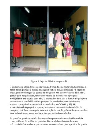 Figura 5. Loja de fábrica: empresa B.
O instrumento utilizado foi a entrevista padronizada ou estruturada, formulada a
partir de um protocolo mostrado a seguir (tabela 10), denominado "modelo de
checagem de utilização da gestão de design em MPEs do vestuário de moda",
gerado pela pesquisadora, tendo como fonte de informação a pesquisa
bibliográfica. De acordo com Yin, "o protocolo é uma das táticas principais para
se aumentar a confiabilidade da pesquisa de estudo de caso e destina-se a
orientar o pesquisador ao conduzir o estudo de caso" (2001, p.89). O
protocolo/modelo propiciou o planejamento e a estruturação do trabalho de
campo e contribuiu como guia para obtenção de um diagnóstico fundamentado e
para o direcionamento da análise e interpretação dos resultados.
As questões gerais do estudo de caso estão apresentadas no referido modelo,
como unidades de análise da pesquisa. Foram elaboradas com base no
referencial teórico sobre o que os autores recomendam para a prática da gestão
 