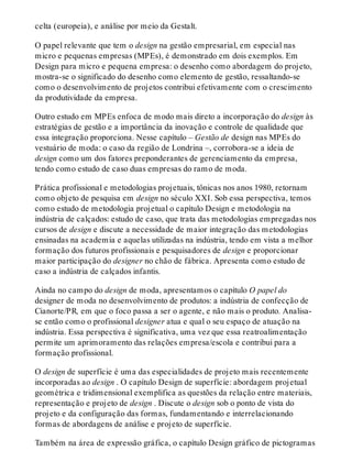 celta (europeia), e análise por meio da Gestalt.
O papel relevante que tem o design na gestão empresarial, em especial nas
micro e pequenas empresas (MPEs), é demonstrado em dois exemplos. Em
Design para micro e pequena empresa: o desenho como abordagem do projeto,
mostra-se o significado do desenho como elemento de gestão, ressaltando-se
como o desenvolvimento de projetos contribui efetivamente com o crescimento
da produtividade da empresa.
Outro estudo em MPEs enfoca de modo mais direto a incorporação do design às
estratégias de gestão e a importância da inovação e controle de qualidade que
essa integração proporciona. Nesse capítulo – Gestão de design nas MPEs do
vestuário de moda: o caso da região de Londrina –, corrobora-se a ideia de
design como um dos fatores preponderantes de gerenciamento da empresa,
tendo como estudo de caso duas empresas do ramo de moda.
Prática profissional e metodologias projetuais, tônicas nos anos 1980, retornam
como objeto de pesquisa em design no século XXI. Sob essa perspectiva, temos
como estudo de metodologia projetual o capítulo Design e metodologia na
indústria de calçados: estudo de caso, que trata das metodologias empregadas nos
cursos de design e discute a necessidade de maior integração das metodologias
ensinadas na academia e aquelas utilizadas na indústria, tendo em vista a melhor
formação dos futuros profissionais e pesquisadores de design e proporcionar
maior participação do designer no chão de fábrica. Apresenta como estudo de
caso a indústria de calçados infantis.
Ainda no campo do design de moda, apresentamos o capítulo O papel do
designer de moda no desenvolvimento de produtos: a indústria de confecção de
Cianorte/PR, em que o foco passa a ser o agente, e não mais o produto. Analisa-
se então como o profissional designer atua e qual o seu espaço de atuação na
indústria. Essa perspectiva é significativa, uma vez que essa reatroalimentação
permite um aprimoramento das relações empresa/escola e contribui para a
formação profissional.
O design de superfície é uma das especialidades de projeto mais recentemente
incorporadas ao design . O capítulo Design de superfície: abordagem projetual
geométrica e tridimensional exemplifica as questões da relação entre materiais,
representação e projeto de design . Discute o design sob o ponto de vista do
projeto e da configuração das formas, fundamentando e interrelacionando
formas de abordagens de análise e projeto de superfície.
Também na área de expressão gráfica, o capítulo Design gráfico de pictogramas
 