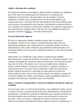 Análise e discussão dos resultados
Em função dos objetivos da pesquisa, o tipo de análise escolhida foi a qualitativa,
pois a base esteve na interpretação dos fenômenos e na atribuição de
significados. Foi descritiva, não demandou o uso de métodos e técnicas
estatísticas. Os dados foram analisados por meio do método indutivo, por
comparação entre a descrição feita por intermédio da entrevista realizada junto
aos executivos ou proprietários das empresas, confrontando os aspectos teóricos
com os práticos em relação aos elementos estudados. Na sequência, apresenta-se
uma discussão dos resultados sobre cada uma das sete unidades de análise da
pesquisa constante na tabela 1 , mostrada anteriormente.
Caracterização das empresas
De início, é importante ressaltar os pontos comuns entre as empresas
investigadas. Ambas foram criadas e administradas pela figura dos seus
proprietários-dirigentes, que, frequentemente, acumulam funções técnicas e
administrativas, entre outras. Iniciaram suas atividades fundamentando-se em
estratégias intuitivas de uma gestão centralizada, pautada na visão operacional de
curto prazo.
Outro ponto a ser considerado é que ambas as empresas têm trabalho
direcionado para o segmento feminino com ênfase em "tamanhos grandes", uma
categoria de produto que apresenta expressiva demanda e um mercado carente
desse tipo de oferta. No entanto, como visto no resultado dessa unidade de
análise, embora tenham as mesmas características, a empresa A destaca-se
expressivamente no mercado. Possui, atualmente, o dobro de funcionários,
produz o triplo de peças/mês e apresenta-se muito superior na forma de
comercialização, bem como no mercado de atuação em relação à empresa B.
As demais unidades de análise, apresentadas a seguir, possibilitarão discutir os
principais elementos que contribuíram para tais resultados.
Sobre a estrutura organizacional e os níveis de tomada de decisão nas empresas
estudadas
Na apreciação sobre as variáveis relacionadas a essa unidade de análise, chama
a atenção o fato de a empresa B apresentar uma administração centralizada nos
proprietários, causando um acúmulo de atribuições que, somadas à ausência de
formação daqueles para tais funções, geram uma desatenção às forças do
mercado. Assim, as reações e adaptações aos fatores externos e internos
relativos aos aspectos organizacionais dessa empresa ocorrem à medida que os
 
