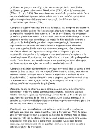 problemas surgem, em uma lógica inversa à antecipação do controle dos
problemas proposta pelos autores Wood Junior (2002), Motta & Vasconcelos
(2004) e Araújo (2004). Soma-se a isso a necessidade de gerenciar as interfaces
entre os níveis hierárquicos e adotar a democracia nas decisões operacionais,
agilidade na gestão da informação e a integração das diferentes áreas,
recomendadas por Martins (2004).
A empresa B age de forma reativa e não planejada; isso a impede de adaptar-se
às mudanças significativas em relação a seus objetivos e direcionamentos. Além
da expressiva resistência às mudanças, a falta de investimento em design tem
provocado grande dificuldade de a empresa obter novas alternativas produtivas e
gerenciais e de reações às mudanças de mercado. Esse resultado contraria a
colocação de Rech (2002), que observa que a reorganização interna vem
capacitando-as a atuarem em mercados mais exigentes e que, além das
mudanças organizacionais frente aos avanços tecnológicos, vêm ocorrendo,
também, mudanças na organização e na gestão das empresas, que têm
reconhecido a importância do designer e sua capacidade de abrangência e de
coordenação dos diferentes aspectos implicados no processo pelo qual o produto
resulta. Dessa forma, recomenda-se que as empresas sejam versáteis e ágeis,
que implementem inovações nos seus diversos níveis de atuação.
A empresa B não tem acompanhado os avanços inerentes à área de gestão e nem
mesmo da área de moda, seu ramo específico de atuação. Assim, ao manter os
mesmos valores e crenças desde a fundação, representa a essência de uma
filosofia reativa. O mesmo não ocorre com a empresa A, que busca reciclar-se
de acordo com as mudanças, mantendo apenas algumas de suas crenças e
valores, conforme recomenda Sarquis (2003).
Outro aspecto que se observa é que a empresa A, apesar de apresentar uma
administração de certa forma centralizada na diretoria, possibilita decisões
rápidas com poucos graus de hierarquia, possíveis devido à administração por
departamentos estruturada de forma horizontal. Além disso, a formação do
principal executivo contribui para que a empresa se apresente de forma pró-ativa
em relação às mudanças e inovações.
Quanto aos elementos relacionados à cultura organizacional, o resultado da
entrevista confirma as afirmações de Marques & Mirshawka (1993). Segundo
eles, os valores representam a essência da filosofia da empresa para se chegar
ao sucesso, visto que eles fornecem um senso de direção comum para todos os
funcionários e um guia para o comportamento diário. As crenças de uma
organização salientam quais são as questões observadas com mais atenção e
indicam seu nível de prioridade.
 
