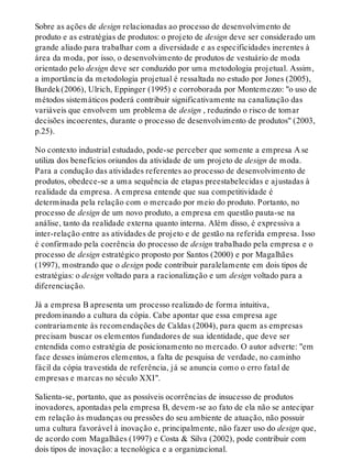 Sobre as ações de design relacionadas ao processo de desenvolvimento de
produto e as estratégias de produtos: o projeto de design deve ser considerado um
grande aliado para trabalhar com a diversidade e as especificidades inerentes à
área da moda, por isso, o desenvolvimento de produtos de vestuário de moda
orientado pelo design deve ser conduzido por uma metodologia projetual. Assim,
a importância da metodologia projetual é ressaltada no estudo por Jones (2005),
Burdek(2006), Ulrich, Eppinger (1995) e corroborada por Montemezzo: "o uso de
métodos sistemáticos poderá contribuir significativamente na canalização das
variáveis que envolvem um problema de design , reduzindo o risco de tomar
decisões incoerentes, durante o processo de desenvolvimento de produtos" (2003,
p.25).
No contexto industrial estudado, pode-se perceber que somente a empresa A se
utiliza dos benefícios oriundos da atividade de um projeto de design de moda.
Para a condução das atividades referentes ao processo de desenvolvimento de
produtos, obedece-se a uma sequência de etapas preestabelecidas e ajustadas à
realidade da empresa. A empresa entende que sua competitividade é
determinada pela relação com o mercado por meio do produto. Portanto, no
processo de design de um novo produto, a empresa em questão pauta-se na
análise, tanto da realidade externa quanto interna. Além disso, é expressiva a
inter-relação entre as atividades de projeto e de gestão na referida empresa. Isso
é confirmado pela coerência do processo de design trabalhado pela empresa e o
processo de design estratégico proposto por Santos (2000) e por Magalhães
(1997), mostrando que o design pode contribuir paralelamente em dois tipos de
estratégias: o design voltado para a racionalização e um design voltado para a
diferenciação.
Já a empresa B apresenta um processo realizado de forma intuitiva,
predominando a cultura da cópia. Cabe apontar que essa empresa age
contrariamente às recomendações de Caldas (2004), para quem as empresas
precisam buscar os elementos fundadores de sua identidade, que deve ser
entendida como estratégia de posicionamento no mercado. O autor adverte: "em
face desses inúmeros elementos, a falta de pesquisa de verdade, no caminho
fácil da cópia travestida de referência, já se anuncia como o erro fatal de
empresas e marcas no século XXI".
Salienta-se, portanto, que as possíveis ocorrências de insucesso de produtos
inovadores, apontadas pela empresa B, devem-se ao fato de ela não se antecipar
em relação às mudanças ou pressões do seu ambiente de atuação, não possuir
uma cultura favorável à inovação e, principalmente, não fazer uso do design que,
de acordo com Magalhães (1997) e Costa & Silva (2002), pode contribuir com
dois tipos de inovação: a tecnológica e a organizacional.
 