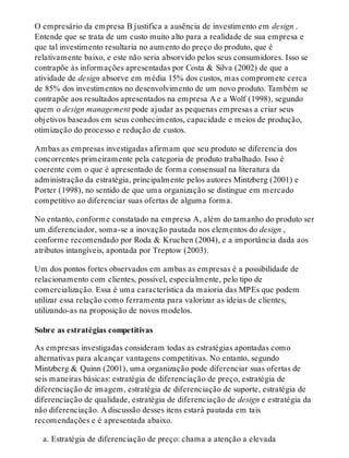 O empresário da empresa B justifica a ausência de investimento em design .
Entende que se trata de um custo muito alto para a realidade de sua empresa e
que tal investimento resultaria no aumento do preço do produto, que é
relativamente baixo, e este não seria absorvido pelos seus consumidores. Isso se
contrapõe às informações apresentadas por Costa & Silva (2002) de que a
atividade de design absorve em média 15% dos custos, mas compromete cerca
de 85% dos investimentos no desenvolvimento de um novo produto. Também se
contrapõe aos resultados apresentados na empresa A e a Wolf (1998), segundo
quem o design management pode ajudar as pequenas empresas a criar seus
objetivos baseados em seus conhecimentos, capacidade e meios de produção,
otimização do processo e redução de custos.
Ambas as empresas investigadas afirmam que seu produto se diferencia dos
concorrentes primeiramente pela categoria de produto trabalhado. Isso é
coerente com o que é apresentado de forma consensual na literatura da
administração da estratégia, principalmente pelos autores Mintzberg (2001) e
Porter (1998), no sentido de que uma organização se distingue em mercado
competitivo ao diferenciar suas ofertas de alguma forma.
No entanto, conforme constatado na empresa A, além do tamanho do produto ser
um diferenciador, soma-se a inovação pautada nos elementos do design ,
conforme recomendado por Roda & Kruchen (2004), e a importância dada aos
atributos intangíveis, apontada por Treptow (2003).
Um dos pontos fortes observados em ambas as empresas é a possibilidade de
relacionamento com clientes, possível, especialmente, pelo tipo de
comercialização. Essa é uma característica da maioria das MPEs que podem
utilizar essa relação como ferramenta para valorizar as ideias de clientes,
utilizando-as na proposição de novos modelos.
Sobre as estratégias competitivas
As empresas investigadas consideram todas as estratégias apontadas como
alternativas para alcançar vantagens competitivas. No entanto, segundo
Mintzberg & Quinn (2001), uma organização pode diferenciar suas ofertas de
seis maneiras básicas: estratégia de diferenciação de preço, estratégia de
diferenciação de imagem, estratégia de diferenciação de suporte, estratégia de
diferenciação de qualidade, estratégia de diferenciação de design e estratégia da
não diferenciação. A discussão desses itens estará pautada em tais
recomendações e é apresentada abaixo.
a. Estratégia de diferenciação de preço: chama a atenção a elevada
 