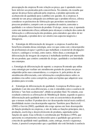 preocupação da empresa B com relação ao preço, que é apontado como
bem inferior aos praticados pela concorrência. No entanto, ela ressalta que
apesar do preço baixo aplicado pela empresa, o produto apresenta um
acabamento de qualidade para o público em questão. Já a empresa A
entende ter um preço adequado aos atributos que o produto oferece, afirma
considerar os parâmetros de fabricação que permitam racionalizar o
processo produtivo, cumprir com os requisitos do usuário, aumentar a
qualidade e os valores formais do produto. O design , nesse caso, é apontado
como um instrumento eficaz, utilizado para alcançar a redução dos custos de
fabricação e a diferenciação dos produtos, pois entendem que além de ter
preço adequado, o produto deve ser atrativo nos aspectos tangíveis e
intangíveis.
b. Estratégia de diferenciação de imagem: a empresa A usufrui dos
benefícios oriundos dessa estratégia, uma vez que conta com o desempenho
de profissionais designer s gráficos que trabalham o material de divulgação:
banners, catálogos e revistas, entre outros. Além disso, a estratégia de
diferenciação da imagem da empresa é trabalhada também por intermédio
do seu produto, que contém conteúdo de design , qualidade e exclusividade
nas estampas.
c. Estratégia de diferenciação de suporte: a empresa B entende que utiliza
essa estratégia por realizar um atendimento gratuito de ajustes nas peças
adquiridas pelas suas consumidoras, e a empresa A, pela prática de um
atendimento diferenciado, com informações complementares sobre os
produtos e/ou sobre como compô-los, junto aos lojistas que adquirem seus
produtos para revenda.
d. Estratégia de diferenciação de qualidade: A empresa B afirma que a
qualidade é um dos seus diferenciais, e esta é entendida como a ausência de
defeitos e "um bom acabamento", obtido no produto final. No entanto, esse
resultado contraria as afirmações de Mintzberg & Quinn, segundo os quais a
diferenciação pela qualidade tem a ver com as características do produto
que o tornam melhor. O produto deve ter desempenho inicial mais confiável,
durabilidade maior e/ou desempenho superior. Também para Slacket al.
(2002) e Garvin (2002), qualidade não exige apenas um bom desempenho
da função produção na empresa, e sim de todas as funções principais, isto é,
produção, marketing e desenvolvimento de produtos, suportadas pelas
funções de apoio. Essa reflexão é corroborada por Werkema (1995), que
apresenta os componentes ou dimensões para a qualidade que geraram o
conceito de qualidade total: qualidade, custo, entrega, moral e segurança.
Assim, é possível compreender que a qualidade não está limitada à ausência
 