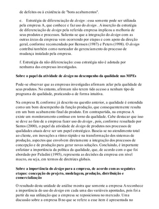 de defeitos ou à existência de "bons acabamentos".
e. Estratégia de diferenciação de design : essa somente pode ser utilizada
pela empresa A, que conhece e faz uso do design . A inserção da estratégia
de diferenciação de design pela referida empresa implicou a melhoria de
seus produtos e processos. Salienta-se que a integração do design com as
outras áreas da empresa vem ocorrendo por etapas e com apoio da direção
geral, conforme recomendado por Bernsen (1987) e Peters (1998). O design
contribui também como norteador do gerenciamento do processo de
mudança instalado pela empresa.
f. Estratégia da não diferenciação: essa estratégia não é adotada por
nenhuma das empresas investigadas.
Sobre o papel da atividade de design no desempenho da qualidade nas MPEs
Pode-se observar que as empresas investigadas afirmam zelar pela qualidade de
seus produtos. No entanto, afirmam não terem tido acesso a nenhum tipo de
programa de qualidade, praticando-a de forma intuitiva.
Na empresa B, conforme já descrito na questão anterior, a qualidade é entendida
como um bom desempenho da função produção, que consequentemente resulta
em um bom acabamento final do produto. Em contrapartida, na empresa A
existe um monitoramento contínuo em torno da qualidade. Cabe destacar que isso
se deve ao fato de a empresa fazer uso do design , pois, conforme ressaltado por
Santos (2000), o papel da atividade de design de produtos nos processos de
qualidades atuais deve ser um papel estratégico. Baseia-se no atendimento total
ao cliente, em inovações a ritmo rápido e na transformação dos sistemas de
produção, aspectos que envolvem diretamente a integração dos processos de
concepção e de produção para gerar novas soluções. Concluindo, é importante
enfatizar a importância da política da qualidade, que, de acordo com o que foi
abordado por Paladini (1995), representa as decisões da empresa em nível
macro, ou seja, em termos de diretrizes globais.
Sobre a importância do design para a empresa, de acordo com as seguintes
etapas: concepção do projeto, modelagem, produção, distribuição e
comercialização
O resultado desta unidade de análise mostra que somente a empresa A reconhece
a importância do uso do design em cada uma das variáveis apontadas, pois foi a
partir da sua utilização que a empresa se reposicionou no mercado. Uma
discussão sobre a empresa B no que se refere a esse item é apresentada no
 