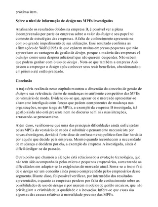 próximo item.
Sobre o nível de informação de design nas MPEs investigadas
Analisando os resultados obtidos na empresa B, é possível ver a plena
incompreensão por parte da empresa sobre o valor do design e seu papel no
contexto de estratégias das empresas. A falta de conhecimento apresenta-se
como o grande impedimento de sua utilização. Esse resultado confirma as
afirmações de Wolf (1998) de que existem muitas empresas pequenas que não
aproveitam as vantagens da gestão de design, porque a maioria das empresas vê
o design como uma despesa adicional que não querem despender. Não sabem
que podem ganhar com o uso do design . Nota-se que também a empresa A só
passou a empregar o design após conhecer seus reais benefícios, abandonando o
empirismo até então praticado.
Conclusão
A trajetória realizada neste capítulo mostrou a dimensão do conceito de gestão de
design e sua relevância diante de mudanças no ambiente competitivo das MPEs
do vestuário de moda. Evidenciou-se que, apesar de o mercado apresentar-se
altamente interligado com forças que pedem componentes de mudança nas
organizações, no que tange às MPEs, a exemplo da empresa B investigada, tal
gestão ainda não está presente nem no discurso nem nas suas intenções,
arrastando-se penosamente.
Além disso, verificou-se que uma das principais dificuldades ainda enfrentadas
pelas MPEs do vestuário de moda é substituir o pensamento mecanicista por
novas abordagens, devido à forte dose de embasamento político-familiar herdada
por aquele que decide pela empresa. Mesmo quando reconhecem a necessidade
de mudança e decidem por ela, a exemplo da empresa A investigada, ainda é
difícil desligar-se do passado.
Outro ponto que chamou a atenção está relacionado à evolução tecnológica, que
não tem sido acompanhada pelos micro e pequenos empresários, aumentando as
dificuldades em adaptar-se às exigências do mercado atual. Soma-se a isso o fato
de o design ser um conceito ainda pouco compreendido pelos empresários desse
segmento. Diante disso, foi possível verificar, por intermédio dos resultados
apresentados, o quanto as empresas perdem por falta de conhecimento sobre as
possibilidades de uso do design e por usarem modelos de gestão arcaicos, que não
privilegiam a criatividade, a qualidade e a inovação. Infere-se que essas são
algumas das causas relativas à mortalidade precoce das MPEs.
 