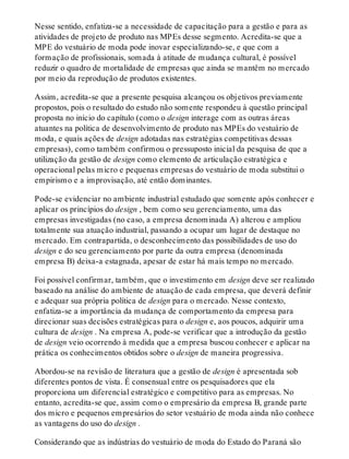 Nesse sentido, enfatiza-se a necessidade de capacitação para a gestão e para as
atividades de projeto de produto nas MPEs desse segmento. Acredita-se que a
MPE do vestuário de moda pode inovar especializando-se, e que com a
formação de profissionais, somada à atitude de mudança cultural, é possível
reduzir o quadro de mortalidade de empresas que ainda se mantêm no mercado
por meio da reprodução de produtos existentes.
Assim, acredita-se que a presente pesquisa alcançou os objetivos previamente
propostos, pois o resultado do estudo não somente respondeu à questão principal
proposta no início do capítulo (como o design interage com as outras áreas
atuantes na política de desenvolvimento de produto nas MPEs do vestuário de
moda, e quais ações de design adotadas nas estratégias competitivas dessas
empresas), como também confirmou o pressuposto inicial da pesquisa de que a
utilização da gestão de design como elemento de articulação estratégica e
operacional pelas micro e pequenas empresas do vestuário de moda substitui o
empirismo e a improvisação, até então dominantes.
Pode-se evidenciar no ambiente industrial estudado que somente após conhecer e
aplicar os princípios do design , bem como seu gerenciamento, uma das
empresas investigadas (no caso, a empresa denominada A) alterou e ampliou
totalmente sua atuação industrial, passando a ocupar um lugar de destaque no
mercado. Em contrapartida, o desconhecimento das possibilidades de uso do
design e do seu gerenciamento por parte da outra empresa (denominada
empresa B) deixa-a estagnada, apesar de estar há mais tempo no mercado.
Foi possível confirmar, também, que o investimento em design deve ser realizado
baseado na análise do ambiente de atuação de cada empresa, que deverá definir
e adequar sua própria política de design para o mercado. Nesse contexto,
enfatiza-se a importância da mudança de comportamento da empresa para
direcionar suas decisões estratégicas para o design e, aos poucos, adquirir uma
cultura de design . Na empresa A, pode-se verificar que a introdução da gestão
de design veio ocorrendo à medida que a empresa buscou conhecer e aplicar na
prática os conhecimentos obtidos sobre o design de maneira progressiva.
Abordou-se na revisão de literatura que a gestão de design é apresentada sob
diferentes pontos de vista. É consensual entre os pesquisadores que ela
proporciona um diferencial estratégico e competitivo para as empresas. No
entanto, acredita-se que, assim como o empresário da empresa B, grande parte
dos micro e pequenos empresários do setor vestuário de moda ainda não conhece
as vantagens do uso do design .
Considerando que as indústrias do vestuário de moda do Estado do Paraná são
 