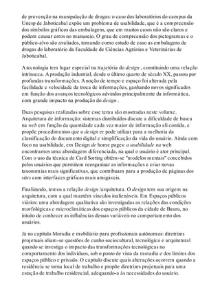 de prevenção na manipulação de drogas: o caso dos laboratórios do campus da
Unesp de Jaboticabal expõe um problema de usabilidade, que é a compreensão
dos símbolos gráficos das embalagens, que em muitos casos não são claros e
podem causar erros no manuseio. O grau de compreensão dos pictogramas e o
público-alvo são avaliados, tomando como estudo de caso as embalagens de
drogas do laboratório da Faculdade de Ciências Agrárias e Veterinárias de
Jaboticabal.
A tecnologia tem lugar especial na trajetória do design , constituindo uma relação
intrínseca. A produção industrial, desde o último quarto de século XX, passou por
profundas transformações. A noção de tempo e espaço foi alterada pela
facilidade e velocidade da troca de informações, ganhando novos significados
em função dos avanços tecnológicos advindos principalmente da informática,
com grande impacto na produção do design .
Duas pesquisas realizadas sobre esse tema são mostradas neste volume.
Arquitetura de informação: sistemas distribuídos discute a dificuldade de busca
na web em função da quantidade cada vez maior de informação ali contida, e
propõe procedimentos que o design er pode utilizar para a melhoria da
classificação do documento digital e simplificação da vida do usuário. Ainda com
foco na usabilidade, em Design de home pages: a usabilidade na web
encontramos uma abordagem diferenciada, na qual o usuário é ator principal.
Com o uso da técnica de Card Sorting obtém-se "modelos mentais" concebidos
pelos usuários que permitem reorganizar as informações e criar novas
taxonomias mais significativas, que contribuam para a produção de páginas dos
sites com interfaces gráficas mais amigáveis.
Finalizando, temos a relação design /arquitetura. O design tem sua origem na
arquitetura, com a qual mantém vínculos inalienáveis. Em Espaços públicos
viários: uma abordagem qualitativa são investigadas as relações das condições
morfológicas e microclimáticas dos espaços públicos da cidade de Bauru, no
intuito de conhecer as influências dessas variáveis no comportamento dos
usuários.
Já no capítulo Moradia e mobiliário para profissionais autônomos: diretrizes
projetuais aliam-se questões de cunho sociocultural, tecnológico e arquitetural
quando se investiga o impacto das transformações tecnológicas no
comportamento dos indivíduos, sob o ponto de vista da moradia e dos limites dos
espaços público e privado. O capítulo discute quais alterações ocorrem quando a
residência se torna local de trabalho e propõe diretrizes projetuais para uma
estação de trabalho residencial, adequando-a às necessidades do usuário.
 