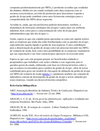 compostas predominantemente por MPEs, é pertinente acreditar que resultados
tão distintos, obtidos em um estudo realizado entre duas empresas com as
mesmas características, servirão de parâmetro para demonstrar o quanto a
gestão de design pode contribuir como uma ferramenta estratégica para a
competitividade das MPEs desse segmento.
Acredita-se, ainda, que tais parâmetros poderão demonstrar, também, a
importância da formação estratégica dos designer s para atuar em ambiente
industrial, bem como para a conscientização do valor do design para
administradores que não são designer s.
Assim, espera-se que este capítulo possa apresentar-se como um suporte teórico
para as empresas que ainda não estão familiarizadas com as questões do design ,
especialmente aquelas ligadas à gestão de seus negócios. É uma contribuição
para a disseminação da gestão de design como um processo inovador nas MPEs
do vestuário de moda, bem como uma possibilidade de as empresas visualizarem
que sua capacitação é um fator essencial para operarem no mercado atual.
Espera-se que com esta pesquisa possam ser beneficiados entidades e
pesquisadores que trabalham com ações voltadas a esse segmento, pois as
questões gerais do estudo, elaboradas com base no referencial teórico sobre o
que os autores recomendam para a prática da gestão de design , além de terem
contribuído para gerar um modelo de checagem de utilização da gestão de design
em MPEs do vestuário de moda (tabela 3 ), apontaram também um conjunto de
indicadores comuns de desempenho da gestão de design a serem adotados por
essas empresas, visando seu desenvolvimento competitivo.
Referências bibliográficas
ABIT. Associação Brasileira da Indústria Têxtil e de Confecção. Disponível em
<http://www.abit.org.br/ >. Acesso em: 22 out. 2006.
ARAUJO, L. C. G. de. Teoria geral da administração : aplicação e resultados nas
empresas brasileiras. São Paulo: Atlas, 2004.
ARAUJO, M. de. Tecnologia do vestuário . Lisboa: Fundação Calouste
Gulbenkian, 1996.
AURÉLIO: século XXI. Novo dicionário da Língua Portuguesa . Biblioteca UOL.
Disponível em: <http://www1.uol.com.br/aurelio/index_result.html?
stype=k&verbete=gest%E3o+de+design &btnbusca=Consultar >. Acesso em:
fev. 2006.
 