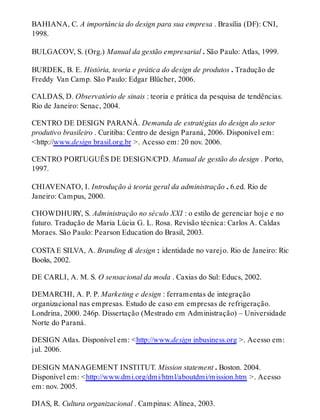 BAHIANA, C. A importância do design para sua empresa . Brasília (DF): CNI,
1998.
BULGACOV, S. (Org.) Manual da gestão empresarial . São Paulo: Atlas, 1999.
BURDEK, B. E. História, teoria e prática do design de produtos . Tradução de
Freddy Van Camp. São Paulo: Edgar Blücher, 2006.
CALDAS, D. Observatório de sinais : teoria e prática da pesquisa de tendências.
Rio de Janeiro: Senac, 2004.
CENTRO DE DESIGN PARANÁ. Demanda de estratégias do design do setor
produtivo brasileiro . Curitiba: Centro de design Paraná, 2006. Disponível em:
<http://www.design brasil.org.br >. Acesso em: 20 nov. 2006.
CENTRO PORTUGUÊS DE DESIGN/CPD. Manual de gestão do design . Porto,
1997.
CHIAVENATO, I. Introdução à teoria geral da administração . 6.ed. Rio de
Janeiro: Campus, 2000.
CHOWDHURY, S. Administração no século XXI : o estilo de gerenciar hoje e no
futuro. Tradução de Maria Lúcia G. L. Rosa. Revisão técnica: Carlos A. Caldas
Moraes. São Paulo: Pearson Education do Brasil, 2003.
COSTA E SILVA, A. Branding & design : identidade no varejo. Rio de Janeiro: Rio
Books, 2002.
DE CARLI, A. M. S. O sensacional da moda . Caxias do Sul: Educs, 2002.
DEMARCHI, A. P. P. Marketing e design : ferramentas de integração
organizacional nas empresas. Estudo de caso em empresas de refrigeração.
Londrina, 2000. 246p. Dissertação (Mestrado em Administração) – Universidade
Norte do Paraná.
DESIGN Atlas. Disponível em: <http://www.design inbusiness.org >. Acesso em:
jul. 2006.
DESIGN MANAGEMENT INSTITUT. Mission statement . Boston. 2004.
Disponível em: <http://www.dmi.org/dmi/html/aboutdmi/mission.htm >. Acesso
em: nov. 2005.
DIAS, R. Cultura organizacional . Campinas: Alínea, 2003.
 