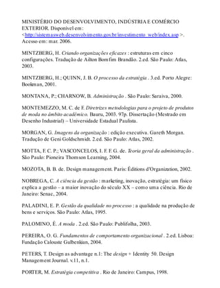 MINISTÉRIO DO DESENVOLVIMENTO, INDÚSTRIA E COMÉRCIO
EXTERIOR. Disponível em:
<http://sistemasweb.desenvolvimento.gov.br/investimento_web/index.asp >.
Acesso em: mar. 2006.
MINTZBERG, H. Criando organizações eficazes : estruturas em cinco
configurações. Tradução de Ailton Bomfim Brandão. 2.ed. São Paulo: Atlas,
2003.
MINTZBERG, H.; QUINN, J. B. O processo da estratégia . 3.ed. Porto Alegre:
Bookman, 2001.
MONTANA, P.; CHARNOW, B. Administração . São Paulo: Saraiva, 2000.
MONTEMEZZO, M. C. de F. Diretrizes metodologias para o projeto de produtos
de moda no âmbito acadêmico. Bauru, 2003. 97p. Dissertação (Mestrado em
Desenho Industrial) – Universidade Estadual Paulista.
MORGAN, G. Imagens da organização : edição executiva. Gareth Morgan.
Tradução de Geni Goldschmidt. 2.ed. São Paulo: Atlas, 2002.
MOTTA, F. C. P.; VASCONCELOS, I. F. F. G. de. Teoria geral da administração .
São Paulo: Pioneira Thomson Learning, 2004.
MOZOTA, B. B. de. Design management. Paris: Éditions d’Organization, 2002.
NOBREGA, C. A ciência da gestão : marketing, inovação, estratégia: um físico
explica a gestão – a maior inovação do século XX – como uma ciência. Rio de
Janeiro: Senac, 2004.
PALADINI, E. P. Gestão da qualidade no processo : a qualidade na produção de
bens e serviços. São Paulo: Atlas, 1995.
PALOMINO, É. A moda . 2.ed. São Paulo: Publifolha, 2003.
PEREIRA, O. G. Fundamentos de comportamento organizacional . 2.ed. Lisboa:
Fundação Calouste Gulbenkian, 2004.
PETERS, T. Design as advantage n.1: The design + Identity 50. Design
Management Journal. v.11, n.1.
PORTER, M. Estratégia competitiva . Rio de Janeiro: Campus, 1998.
 