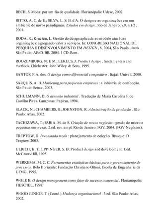 RECH, S. Moda: por um fio de qualidade. Florianópolis: Udesc, 2002.
RITTO, A. C. de E.; SILVA, L. S. B. d`A. O design e as organizações em um
ambiente de novos paradigmas. Estudos em design , Rio de Janeiro, v.9, n.1/2 ,
2001.
RODA, R.; Krucken, L. Gestão do design aplicada ao modelo atual das
organizações: agregando valor a serviços. In: CONGRESSO NACIONAL DE
PESQUISA E DESENVOLVIMENTO EM DESIGN , 6, 2004, São Paulo. Anais...
São Paulo: AEnD-BR, 2004. 1 CD-Rom.
ROOZEMBURG, N. F. M.; EEKELS, J. Product design , fundamentals and
methods. Chichester: John Wiley & Sons, 1995.
SANTOS, F. A. dos. O design como diferencial competitivo . Itajaí: Univali, 2000.
SARQUIS. A. B. Marketing para pequenas empresas : a indústria de confecção.
São Paulo: Senac, 2003.
SCHULMANN, D. O desenho industrial . Tradução de Maria Carolina F. de
Castilho Pires. Campinas: Papirus, 1994.
SLACK, N.; CHAMBERS, S.; JOHNSTON, R. Administração da produção . São
Paulo: Atlas, 2002.
TACHIZAWA, T.; FARIA, M. de S. Criação de novos negócios : gestão de micro e
pequenas empresas. 2.ed. rev. ampl. Rio de Janeiro: FGV, 2004. (FGV Negócios).
TREPTOW, D. Inventando moda : planejamento de coleção. Brusque: D
Treptow, 2003.
ULRICH, K. T.; EPPINGER, S. D. Product design and development. 1.ed.
McGraw-Hill, 1995.
WERKEMA, M. C. C. Ferramentas estatísticas básicas para o gerenciamento de
processos. Belo Horizonte: Fundação Christiano Ottoni, Escola de Engenharia da
UFMG, 1995.
WOLF, B. O design management como fator de sucesso comercial . Florianópolis:
FIESC/IEL, 1998.
WOOD JUNIOR. T. (Coord.) Mudança organizacional . 3.ed. São Paulo: Atlas,
2002.
 