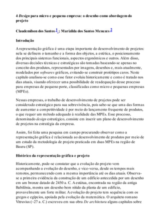 4 Design para micro e pequena empresa: o desenho como abordagem do
projeto
Claudemilson dos Santos 1 ; Marizilda dos Santos Menezes 2
Introdução
A representação gráfica é uma etapa importante do desenvolvimento de projetos:
nela se definem o tamanho e a forma dos objetos, a estética, o posicionamento
dos principais sistemas funcionais, aspectos ergonômicos e outros. Além disso,
diversas decisões técnicas e estratégicas são tomadas baseando-se apenas no
conceito dos produtos, representados por imagens, desenhos e, mais atualmente,
modelados por softwares gráficos, evitando-se construir protótipos caros. Neste
capítulo analisou-se como esse fator evoluiu historicamente e como é tratado nos
dias atuais, visando oferecer uma possibilidade de readequação desse processo
para empresas de pequeno porte, classificadas como micro e pequenas empresas
(MPEs).
Nessas empresas, o trabalho de desenvolvimento de projetos pode ser
considerado estratégico para sua sobrevivência, pois sabe-se que uma das formas
de aumentar a competitividade é por meio do lançamento frequente de produtos,
o que requer um método adequado à realidade das MPEs. Esse processo,
denominado design estratégico, consiste em inserir um plano de desenvolvimento
de projetos na estratégia da empresa.
Assim, foi feita uma pesquisa em campo procurando observar como a
representação gráfica é relacionada ao desenvolvimento de produtos por meio de
um estudo da metodologia de projeto praticada em duas MPEs na região de
Bauru (SP).
Histórico da representação gráfica e projeto
Historicamente, pode-se constatar que a evolução do projeto vem
acompanhando a evolução do desenho, e vice-versa, desde os tempos mais
remotos, permanecendo com a mesma importância até os dias atuais. Observa-
se a primeira evidência da construção de um edifício antecedida por um desenho
em um bronze datado de 2450 a. C. A estátua, encontrada na região da antiga
Babilônia, mostra um desenho bem nítido da planta de um edifício,
provavelmente um forte militar. A evolução do projeto tem sequência com os
gregos e egípcios, apoiada pela evolução da matemática. O arquiteto romano
Vitruvius (~27 a. C.) escreveu em sua obra De architetura alguns capítulos sobre
 